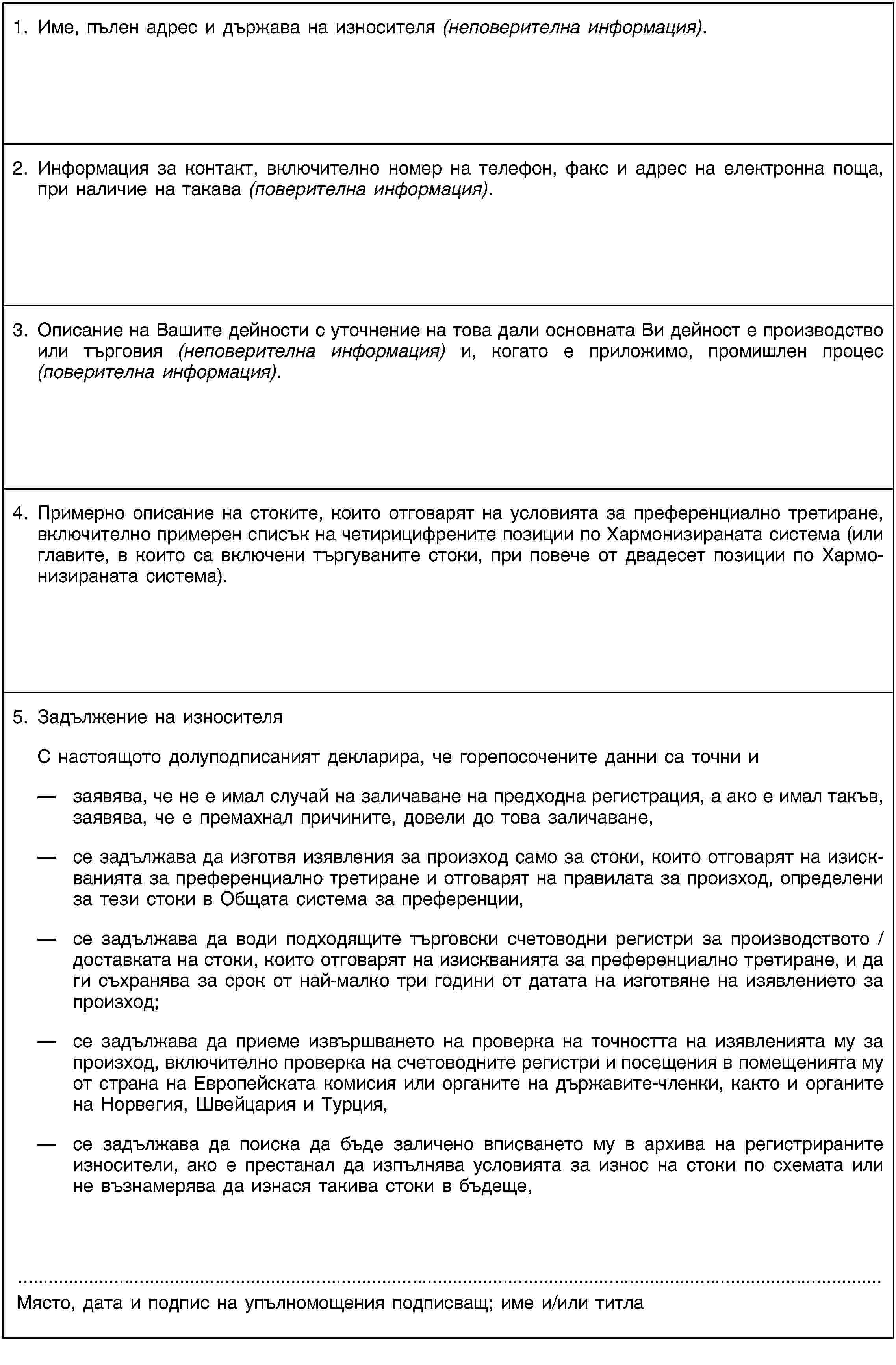 1. Име, пълен адрес и държава на износителя (неповерителна информация).2. Информация за контакт, включително номер на телефон, факс и адрес на електронна поща, при наличие на такава (поверителна информация).3. Описание на Вашите дейности с уточнение на това дали основната Ви дейност е производство или търговия (неповерителна информация) и, когато е приложимо, промишлен процес (поверителна информация).4. Примерно описание на стоките, които отговарят на условията за преференциално третиране, включително примерен списък на четирицифрените позиции по Хармонизираната система (или главите, в които са включени търгуваните стоки, при повече от двадесет позиции по Хармонизираната система).5. Задължение на износителяС настоящото долуподписаният декларира, че горепосочените данни са точни изаявява, че не е имал случай на заличаване на предходна регистрация, а ако е имал такъв, заявява, че е премахнал причините, довели до това заличаване,се задължава да изготвя изявления за произход само за стоки, които отговарят на изискванията за преференциално третиране и отговарят на правилата за произход, определени за тези стоки в Общата система за преференции,се задължава да води подходящите търговски счетоводни регистри за производството / доставката на стоки, които отговарят на изискванията за преференциално третиране, и да ги съхранява за срок от най-малко три години от датата на изготвяне на изявлението за произход;се задължава да приеме извършването на проверка на точността на изявленията му за произход, включително проверка на счетоводните регистри и посещения в помещенията му от страна на Европейската комисия или органите на държавите-членки, както и органите на Норвегия, Швейцария и Турция,се задължава да поиска да бъде заличено вписването му в архива на регистрираните износители, ако е престанал да изпълнява условията за износ на стоки по схемата или не възнамерява да изнася такива стоки в бъдеще,Място, дата и подпис на упълномощения подписващ; име и/или титла