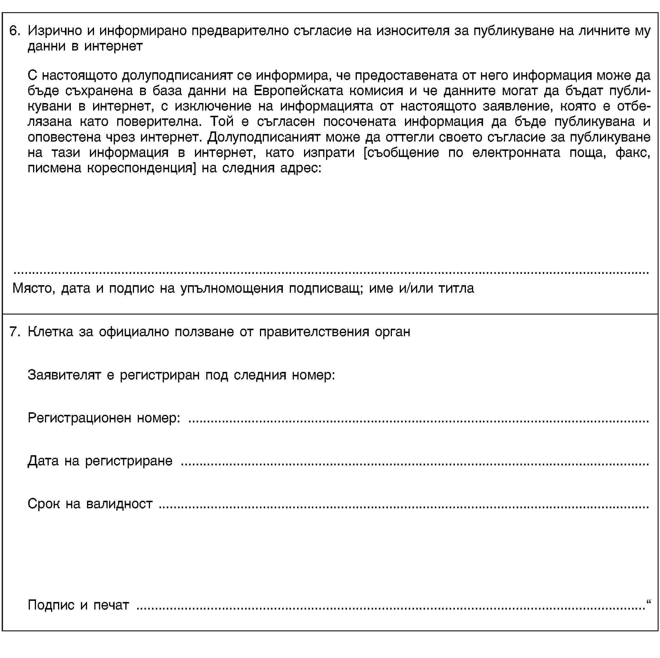 6. Изрично и информирано предварително съгласие на износителя за публикуване на личните му данни в интернетС настоящото долуподписаният се информира, че предоставената от него информация може да бъде съхранена в база данни на Европейската комисия и че данните могат да бъдат публикувани в интернет, с изключение на информацията от настоящото заявление, която е отбелязана като поверителна. Той е съгласен посочената информация да бъде публикувана и оповестена чрез интернет. Долуподписаният може да оттегли своето съгласие за публикуване на тази информация в интернет, като изпрати [съобщение по електронната поща, факс, писмена кореспонденция] на следния адрес:Място, дата и подпис на упълномощения подписващ; име и/или титла7. Клетка за официално ползване от правителствения органЗаявителят е регистриран под следния номер:Регистрационен номер: …Дата на регистриране …Срок на валидност …Подпис и печат …