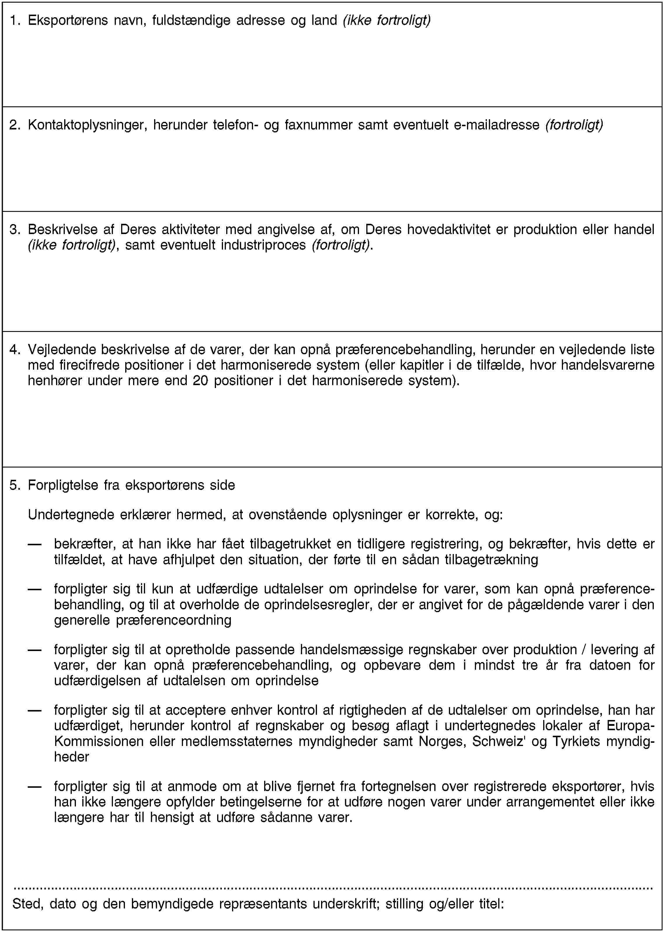 1. Eksportørens navn, fuldstændige adresse og land (ikke fortroligt)2. Kontaktoplysninger, herunder telefon- og faxnummer samt eventuelt e-mailadresse (fortroligt)3. Beskrivelse af Deres aktiviteter med angivelse af, om Deres hovedaktivitet er produktion eller handel (ikke fortroligt), samt eventuelt industriproces (fortroligt).4. Vejledende beskrivelse af de varer, der kan opnå præferencebehandling, herunder en vejledende liste med firecifrede positioner i det harmoniserede system (eller kapitler i de tilfælde, hvor handelsvarerne henhører under mere end 20 positioner i det harmoniserede system).5. Forpligtelse fra eksportørens sideUndertegnede erklærer hermed, at ovenstående oplysninger er korrekte, og:bekræfter, at han ikke har fået tilbagetrukket en tidligere registrering, og bekræfter, hvis dette er tilfældet, at have afhjulpet den situation, der førte til en sådan tilbagetrækningforpligter sig til kun at udfærdige udtalelser om oprindelse for varer, som kan opnå præferencebehandling, og til at overholde de oprindelsesregler, der er angivet for de pågældende varer i den generelle præferenceordningforpligter sig til at opretholde passende handelsmæssige regnskaber over produktion / levering af varer, der kan opnå præferencebehandling, og opbevare dem i mindst tre år fra datoen for udfærdigelsen af udtalelsen om oprindelseforpligter sig til at acceptere enhver kontrol af rigtigheden af de udtalelser om oprindelse, han har udfærdiget, herunder kontrol af regnskaber og besøg aflagt i undertegnedes lokaler af Europa-Kommissionen eller medlemsstaternes myndigheder samt Norges, Schweiz' og Tyrkiets myndighederforpligter sig til at anmode om at blive fjernet fra fortegnelsen over registrerede eksportører, hvis han ikke længere opfylder betingelserne for at udføre nogen varer under arrangementet eller ikke længere har til hensigt at udføre sådanne varer.Sted, dato og den bemyndigede repræsentants underskrift; stilling og/eller titel: