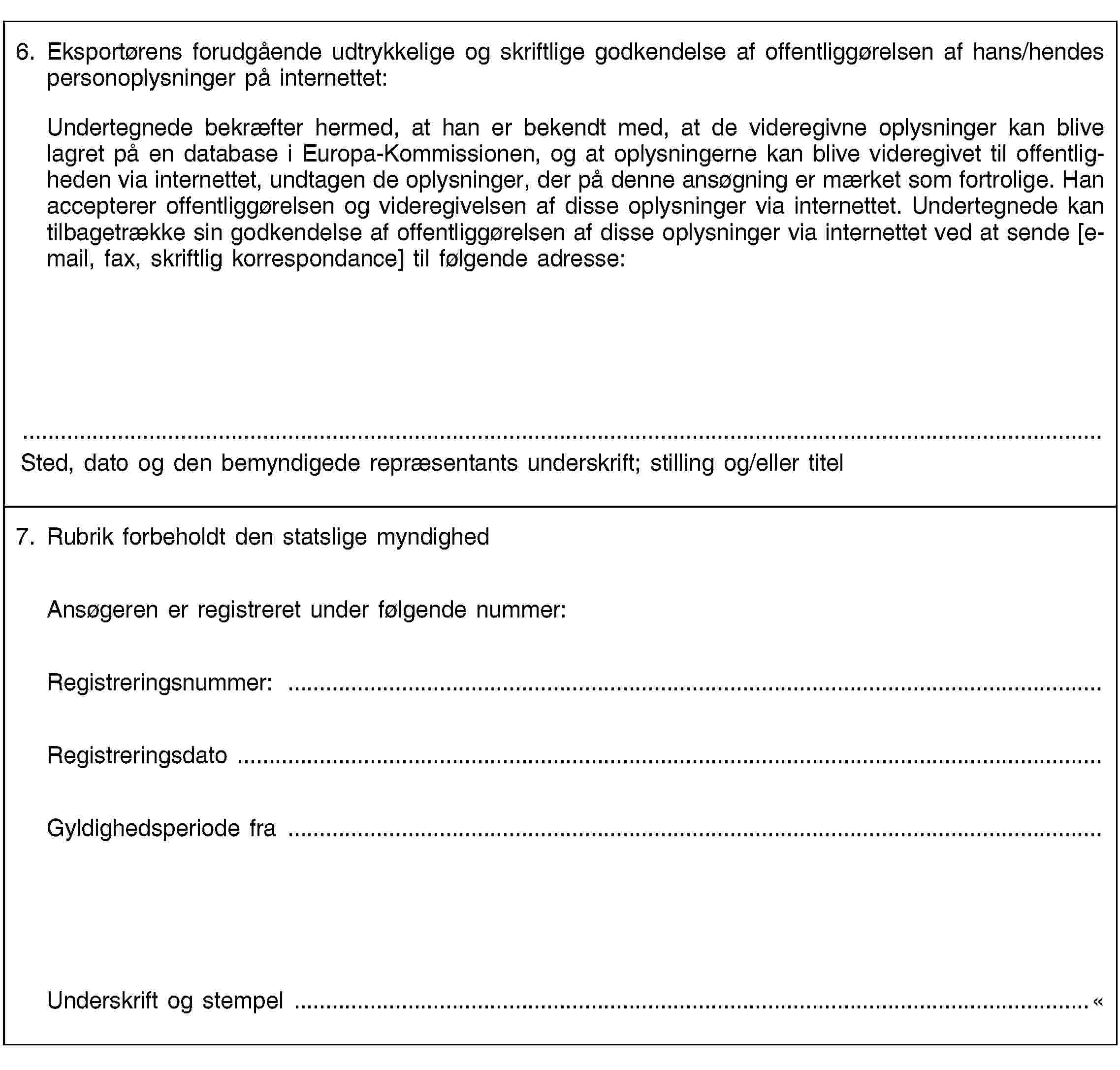 6. Eksportørens forudgående udtrykkelige og skriftlige godkendelse af offentliggørelsen af hans/hendes personoplysninger på internettet:Undertegnede bekræfter hermed, at han er bekendt med, at de videregivne oplysninger kan blive lagret på en database i Europa-Kommissionen, og at oplysningerne kan blive videregivet til offentligheden via internettet, undtagen de oplysninger, der på denne ansøgning er mærket som fortrolige. Han accepterer offentliggørelsen og videregivelsen af disse oplysninger via internettet. Undertegnede kan tilbagetrække sin godkendelse af offentliggørelsen af disse oplysninger via internettet ved at sende [e-mail, fax, skriftlig korrespondance] til følgende adresse:Sted, dato og den bemyndigede repræsentants underskrift; stilling og/eller titel7. Rubrik forbeholdt den statslige myndighedAnsøgeren er registreret under følgende nummer:Registreringsnummer: …Registreringsdato …Gyldighedsperiode fra …Underskrift og stempel …