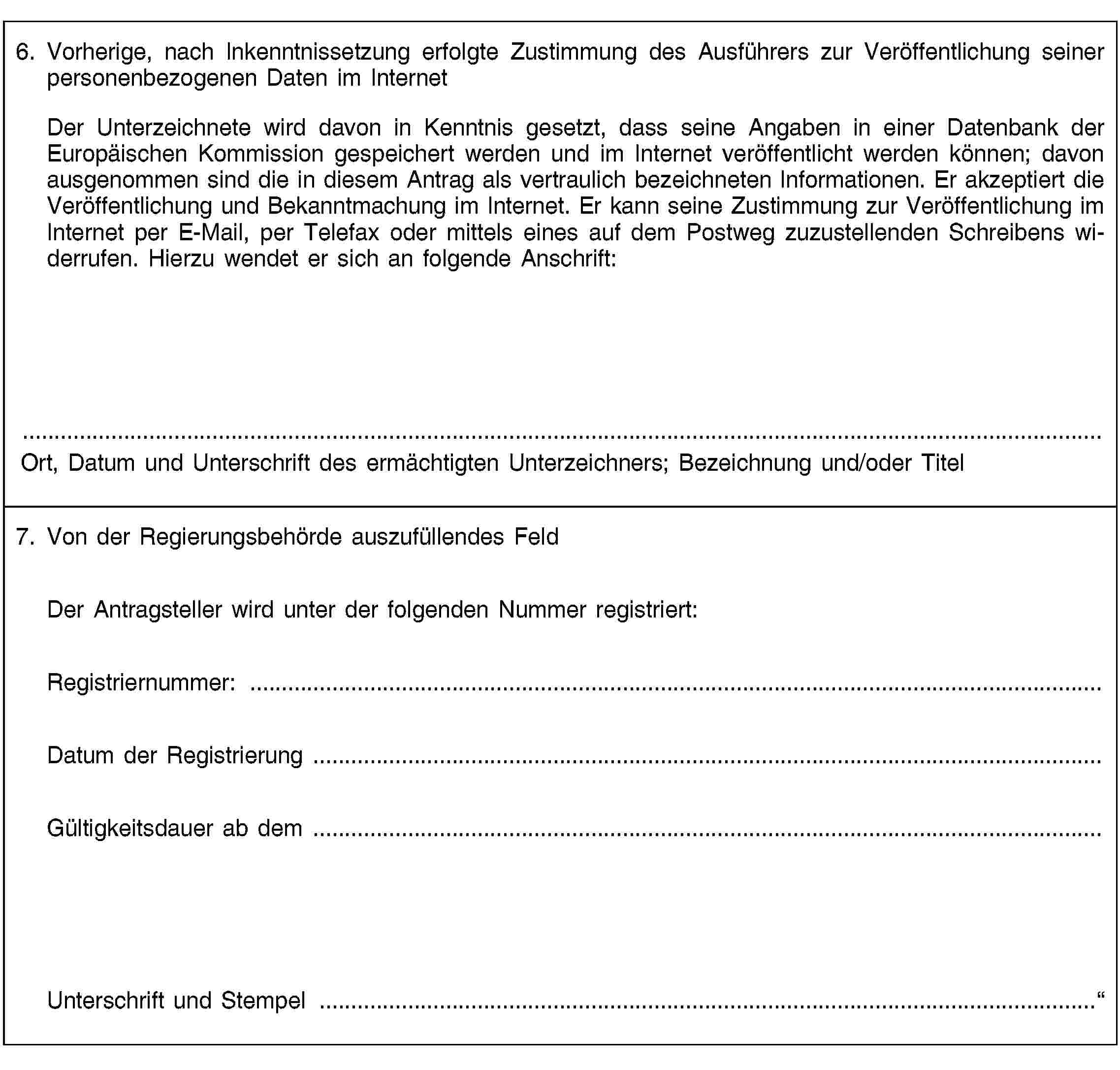 6. Vorherige, nach Inkenntnissetzung erfolgte Zustimmung des Ausführers zur Veröffentlichung seiner personenbezogenen Daten im InternetDer Unterzeichnete wird davon in Kenntnis gesetzt, dass seine Angaben in einer Datenbank der Europäischen Kommission gespeichert werden und im Internet veröffentlicht werden können; davon ausgenommen sind die in diesem Antrag als vertraulich bezeichneten Informationen. Er akzeptiert die Veröffentlichung und Bekanntmachung im Internet. Er kann seine Zustimmung zur Veröffentlichung im Internet per E-Mail, per Telefax oder mittels eines auf dem Postweg zuzustellenden Schreibens widerrufen. Hierzu wendet er sich an folgende Anschrift:Ort, Datum und Unterschrift des ermächtigten Unterzeichners; Bezeichnung und/oder Titel7. Von der Regierungsbehörde auszufüllendes FeldDer Antragsteller wird unter der folgenden Nummer registriert:Registriernummer: …Datum der Registrierung …Gültigkeitsdauer ab dem …Unterschrift und Stempel …