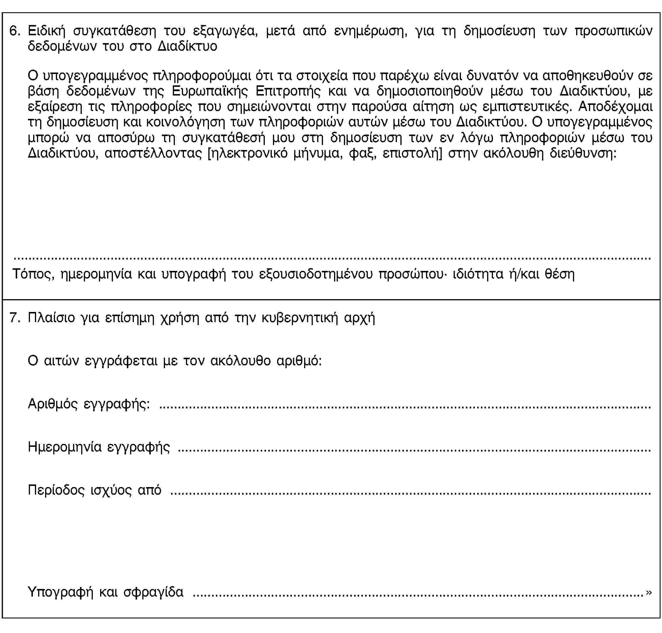 6. Ειδική συγκατάθεση του εξαγωγέα, μετά από ενημέρωση, για τη δημοσίευση των προσωπικών δεδομένων του στο ΔιαδίκτυοΟ υπογεγραμμένος πληροφορούμαι ότι τα στοιχεία που παρέχω είναι δυνατόν να αποθηκευθούν σε βάση δεδομένων της Ευρωπαϊκής Επιτροπής και να δημοσιοποιηθούν μέσω του Διαδικτύου, με εξαίρεση τις πληροφορίες που σημειώνονται στην παρούσα αίτηση ως εμπιστευτικές. Αποδέχομαι τη δημοσίευση και κοινολόγηση των πληροφοριών αυτών μέσω του Διαδικτύου. Ο υπογεγραμμένος μπορώ να αποσύρω τη συγκατάθεσή μου στη δημοσίευση των εν λόγω πληροφοριών μέσω του Διαδικτύου, αποστέλλοντας [ηλεκτρονικό μήνυμα, φαξ, επιστολή] στην ακόλουθη διεύθυνση:Τόπος, ημερομηνία και υπογραφή του εξουσιοδοτημένου προσώπου· ιδιότητα ή/και θέση7. Πλαίσιο για επίσημη χρήση από την κυβερνητική αρχήΟ αιτών εγγράφεται με τον ακόλουθο αριθμό:Αριθμός εγγραφής: …Ημερομηνία εγγραφής …Περίοδος ισχύος από …Υπογραφή και σφραγίδα …