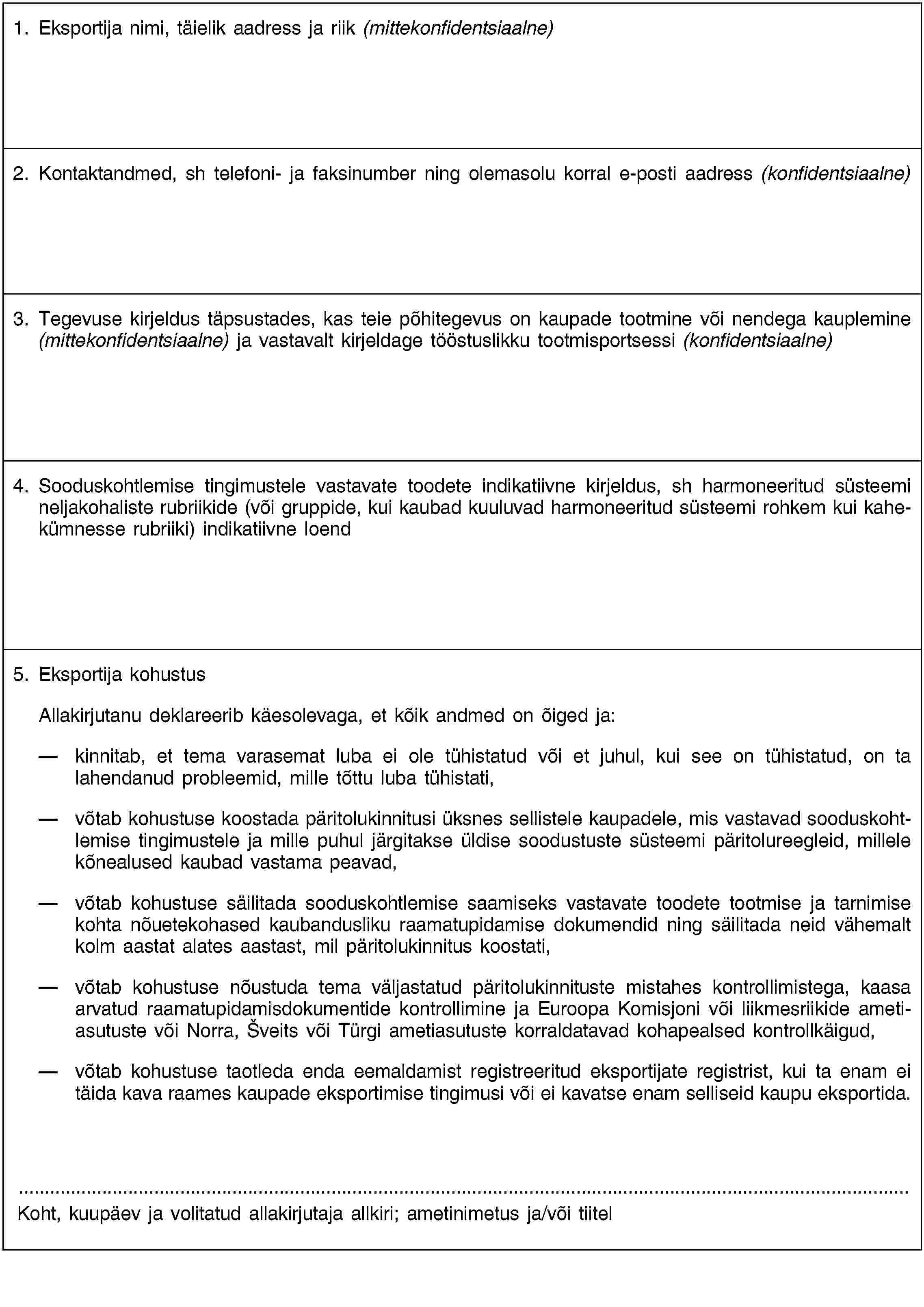 1. Eksportija nimi, täielik aadress ja riik (mittekonfidentsiaalne)2. Kontaktandmed, sh telefoni- ja faksinumber ning olemasolu korral e-posti aadress (konfidentsiaalne)3. Tegevuse kirjeldus täpsustades, kas teie põhitegevus on kaupade tootmine või nendega kauplemine (mittekonfidentsiaalne) ja vastavalt kirjeldage tööstuslikku tootmisportsessi (konfidentsiaalne)4. Sooduskohtlemise tingimustele vastavate toodete indikatiivne kirjeldus, sh harmoneeritud süsteemi neljakohaliste rubriikide (või gruppide, kui kaubad kuuluvad harmoneeritud süsteemi rohkem kui kahekümnesse rubriiki) indikatiivne loend5. Eksportija kohustusAllakirjutanu deklareerib käesolevaga, et kõik andmed on õiged ja:kinnitab, et tema varasemat luba ei ole tühistatud või et juhul, kui see on tühistatud, on ta lahendanud probleemid, mille tõttu luba tühistati,võtab kohustuse koostada päritolukinnitusi üksnes sellistele kaupadele, mis vastavad sooduskohtlemise tingimustele ja mille puhul järgitakse üldise soodustuste süsteemi päritolureegleid, millele kõnealused kaubad vastama peavad,võtab kohustuse säilitada sooduskohtlemise saamiseks vastavate toodete tootmise ja tarnimise kohta nõuetekohased kaubandusliku raamatupidamise dokumendid ning säilitada neid vähemalt kolm aastat alates aastast, mil päritolukinnitus koostati,võtab kohustuse nõustuda tema väljastatud päritolukinnituste mistahes kontrollimistega, kaasa arvatud raamatupidamisdokumentide kontrollimine ja Euroopa Komisjoni või liikmesriikide ametiasutuste või Norra, Šveits või Türgi ametiasutuste korraldatavad kohapealsed kontrollkäigud,võtab kohustuse taotleda enda eemaldamist registreeritud eksportijate registrist, kui ta enam ei täida kava raames kaupade eksportimise tingimusi või ei kavatse enam selliseid kaupu eksportida.Koht, kuupäev ja volitatud allakirjutaja allkiri; ametinimetus ja/või tiitel