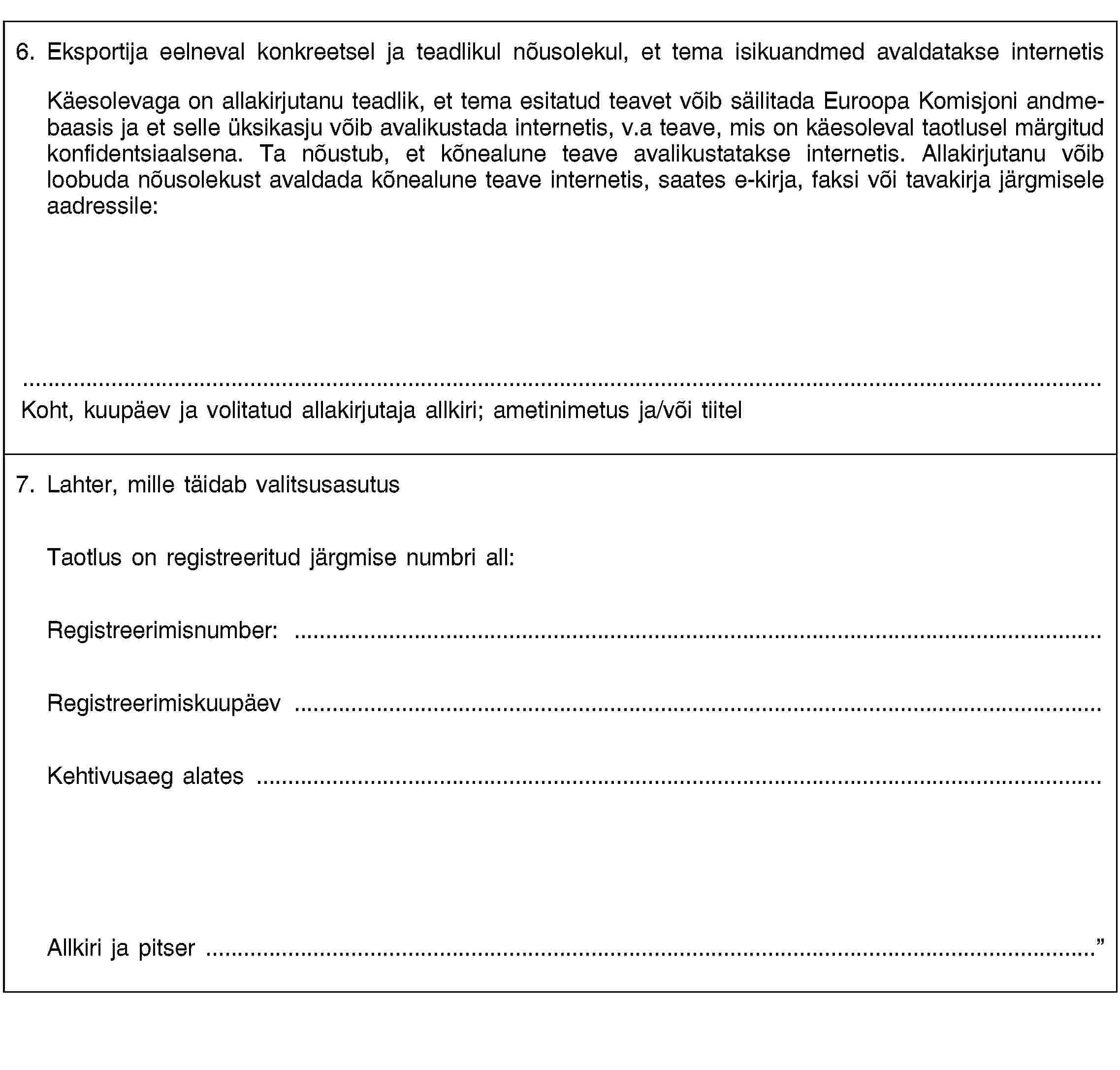 6. Eksportija eelneval konkreetsel ja teadlikul nõusolekul, et tema isikuandmed avaldatakse internetisKäesolevaga on allakirjutanu teadlik, et tema esitatud teavet võib säilitada Euroopa Komisjoni andmebaasis ja et selle üksikasju võib avalikustada internetis, v.a teave, mis on käesoleval taotlusel märgitud konfidentsiaalsena. Ta nõustub, et kõnealune teave avalikustatakse internetis. Allakirjutanu võib loobuda nõusolekust avaldada kõnealune teave internetis, saates e-kirja, faksi või tavakirja järgmisele aadressile:Koht, kuupäev ja volitatud allakirjutaja allkiri; ametinimetus ja/või tiitel7. Lahter, mille täidab valitsusasutusTaotlus on registreeritud järgmise numbri all:Registreerimisnumber: …Registreerimiskuupäev …Kehtivusaeg alates …Allkiri ja pitser …
