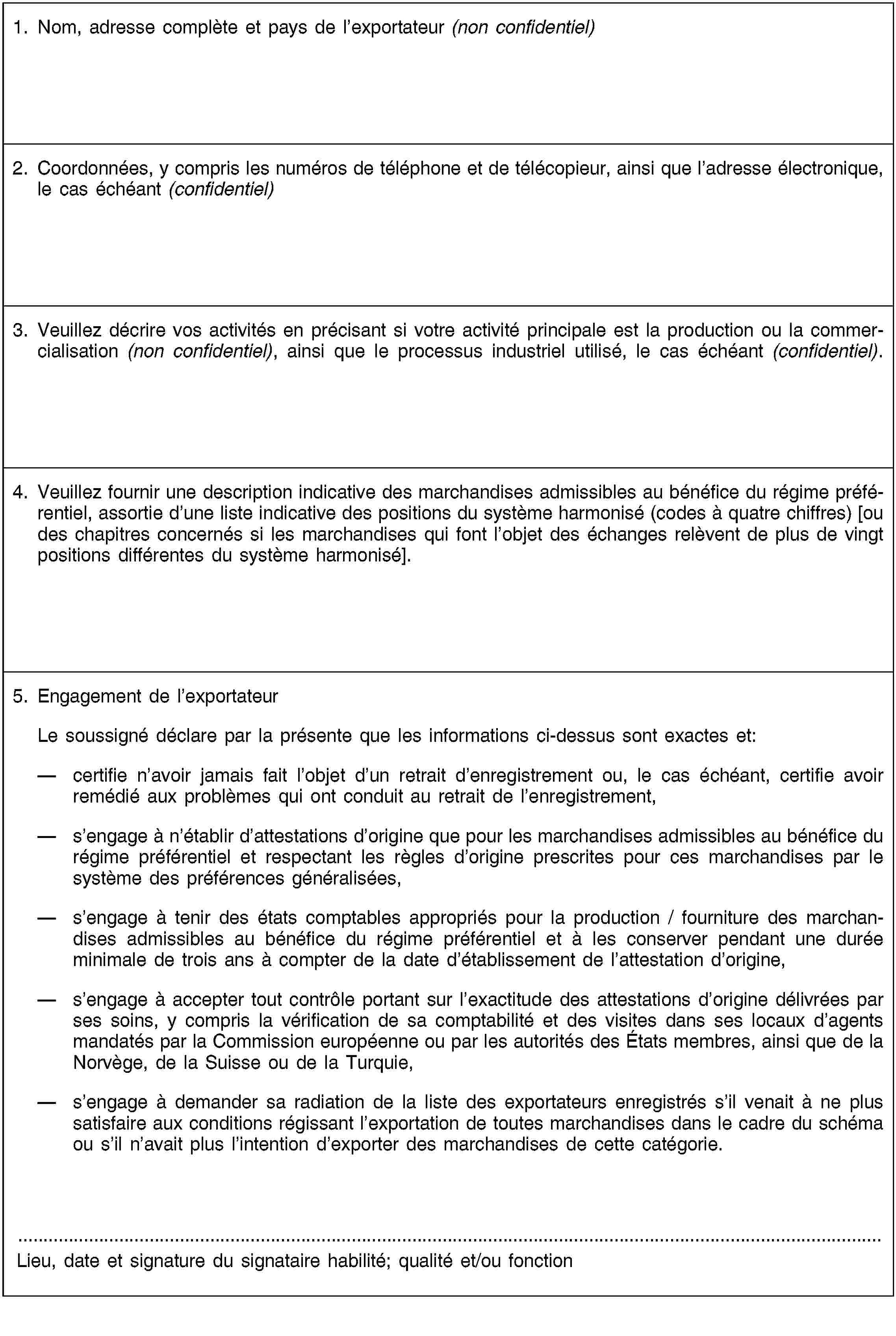 1. Nom, adresse complète et pays de l’exportateur (non confidentiel)2. Coordonnées, y compris les numéros de téléphone et de télécopieur, ainsi que l’adresse électronique, le cas échéant (confidentiel)3. Veuillez décrire vos activités en précisant si votre activité principale est la production ou la commercialisation (non confidentiel), ainsi que le processus industriel utilisé, le cas échéant (confidentiel).4. Veuillez fournir une description indicative des marchandises admissibles au bénéfice du régime préférentiel, assortie d’une liste indicative des positions du système harmonisé (codes à quatre chiffres) [ou des chapitres concernés si les marchandises qui font l’objet des échanges relèvent de plus de vingt positions différentes du système harmonisé].5. Engagement de l’exportateurLe soussigné déclare par la présente que les informations ci-dessus sont exactes et:certifie n’avoir jamais fait l’objet d’un retrait d’enregistrement ou, le cas échéant, certifie avoir remédié aux problèmes qui ont conduit au retrait de l’enregistrement,s’engage à n’établir d’attestations d’origine que pour les marchandises admissibles au bénéfice du régime préférentiel et respectant les règles d’origine prescrites pour ces marchandises par le système des préférences généralisées,s’engage à tenir des états comptables appropriés pour la production / fourniture des marchandises admissibles au bénéfice du régime préférentiel et à les conserver pendant une durée minimale de trois ans à compter de la date d’établissement de l’attestation d’origine,s’engage à accepter tout contrôle portant sur l’exactitude des attestations d’origine délivrées par ses soins, y compris la vérification de sa comptabilité et des visites dans ses locaux d’agents mandatés par la Commission européenne ou par les autorités des États membres, ainsi que de la Norvège, de la Suisse ou de la Turquie,s’engage à demander sa radiation de la liste des exportateurs enregistrés s’il venait à ne plus satisfaire aux conditions régissant l’exportation de toutes marchandises dans le cadre du schéma ou s’il n’avait plus l’intention d’exporter des marchandises de cette catégorie.Lieu, date et signature du signataire habilité; qualité et/ou fonction