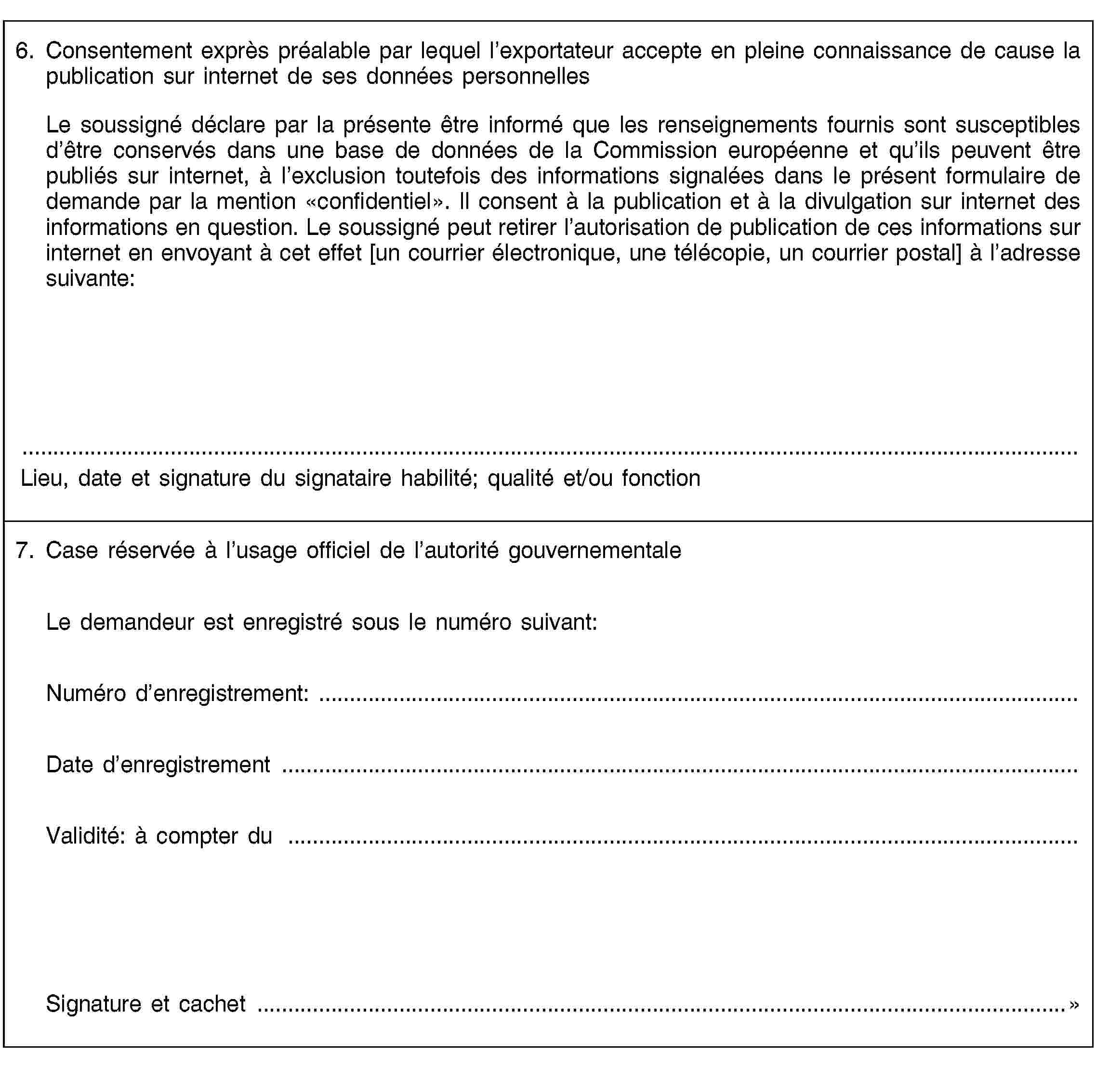 6. Consentement exprès préalable par lequel l’exportateur accepte en pleine connaissance de cause la publication sur internet de ses données personnellesLe soussigné déclare par la présente être informé que les renseignements fournis sont susceptibles d’être conservés dans une base de données de la Commission européenne et qu’ils peuvent être publiés sur internet, à l’exclusion toutefois des informations signalées dans le présent formulaire de demande par la mention «confidentiel». Il consent à la publication et à la divulgation sur internet des informations en question. Le soussigné peut retirer l’autorisation de publication de ces informations sur internet en envoyant à cet effet [un courrier électronique, une télécopie, un courrier postal] à l’adresse suivante:Lieu, date et signature du signataire habilité; qualité et/ou fonction7. Case réservée à l’usage officiel de l’autorité gouvernementaleLe demandeur est enregistré sous le numéro suivant:Numéro d’enregistrement: …Date d’enregistrement …Validité: à compter du …Signature et cachet …