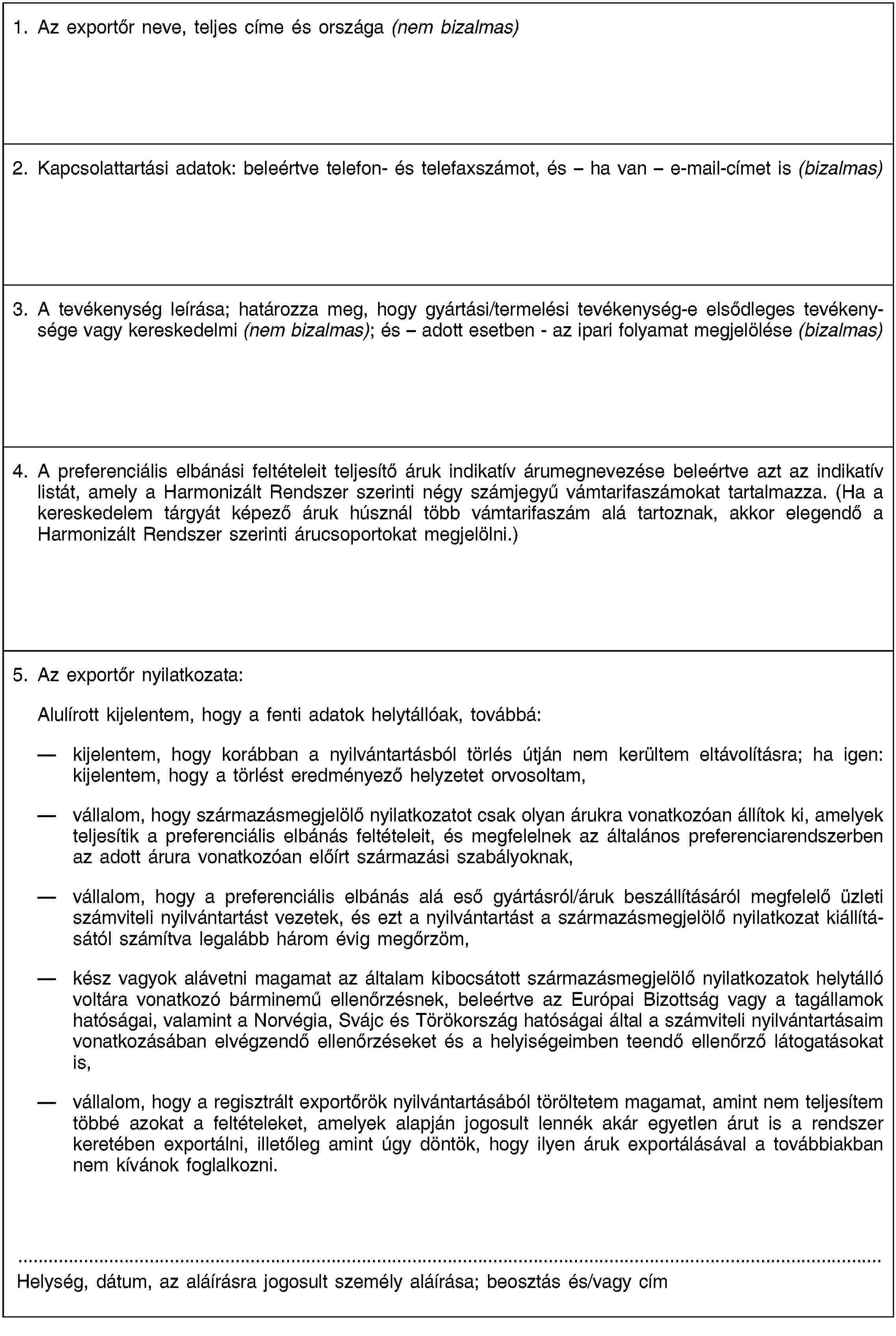 1. Az exportőr neve, teljes címe és országa (nem bizalmas)2. Kapcsolattartási adatok: beleértve telefon- és telefaxszámot, és – ha van – e-mail-címet is (bizalmas)3. A tevékenység leírása; határozza meg, hogy gyártási/termelési tevékenység-e elsődleges tevékenysége vagy kereskedelmi (nem bizalmas); és – adott esetben - az ipari folyamat megjelölése (bizalmas)4. A preferenciális elbánási feltételeit teljesítő áruk indikatív árumegnevezése beleértve azt az indikatív listát, amely a Harmonizált Rendszer szerinti négy számjegyű vámtarifaszámokat tartalmazza. (Ha a kereskedelem tárgyát képező áruk húsznál több vámtarifaszám alá tartoznak, akkor elegendő a Harmonizált Rendszer szerinti árucsoportokat megjelölni.)5. Az exportőr nyilatkozata:Alulírott kijelentem, hogy a fenti adatok helytállóak, továbbá:kijelentem, hogy korábban a nyilvántartásból törlés útján nem kerültem eltávolításra; ha igen: kijelentem, hogy a törlést eredményező helyzetet orvosoltam,vállalom, hogy származásmegjelölő nyilatkozatot csak olyan árukra vonatkozóan állítok ki, amelyek teljesítik a preferenciális elbánás feltételeit, és megfelelnek az általános preferenciarendszerben az adott árura vonatkozóan előírt származási szabályoknak,vállalom, hogy a preferenciális elbánás alá eső gyártásról/áruk beszállításáról megfelelő üzleti számviteli nyilvántartást vezetek, és ezt a nyilvántartást a származásmegjelölő nyilatkozat kiállításától számítva legalább három évig megőrzöm,kész vagyok alávetni magamat az általam kibocsátott származásmegjelölő nyilatkozatok helytálló voltára vonatkozó bárminemű ellenőrzésnek, beleértve az Európai Bizottság vagy a tagállamok hatóságai, valamint a Norvégia, Svájc és Törökország hatóságai által a számviteli nyilvántartásaim vonatkozásában elvégzendő ellenőrzéseket és a helyiségeimben teendő ellenőrző látogatásokat is,vállalom, hogy a regisztrált exportőrök nyilvántartásából töröltetem magamat, amint nem teljesítem többé azokat a feltételeket, amelyek alapján jogosult lennék akár egyetlen árut is a rendszer keretében exportálni, illetőleg amint úgy döntök, hogy ilyen áruk exportálásával a továbbiakban nem kívánok foglalkozni.Helység, dátum, az aláírásra jogosult személy aláírása; beosztás és/vagy cím