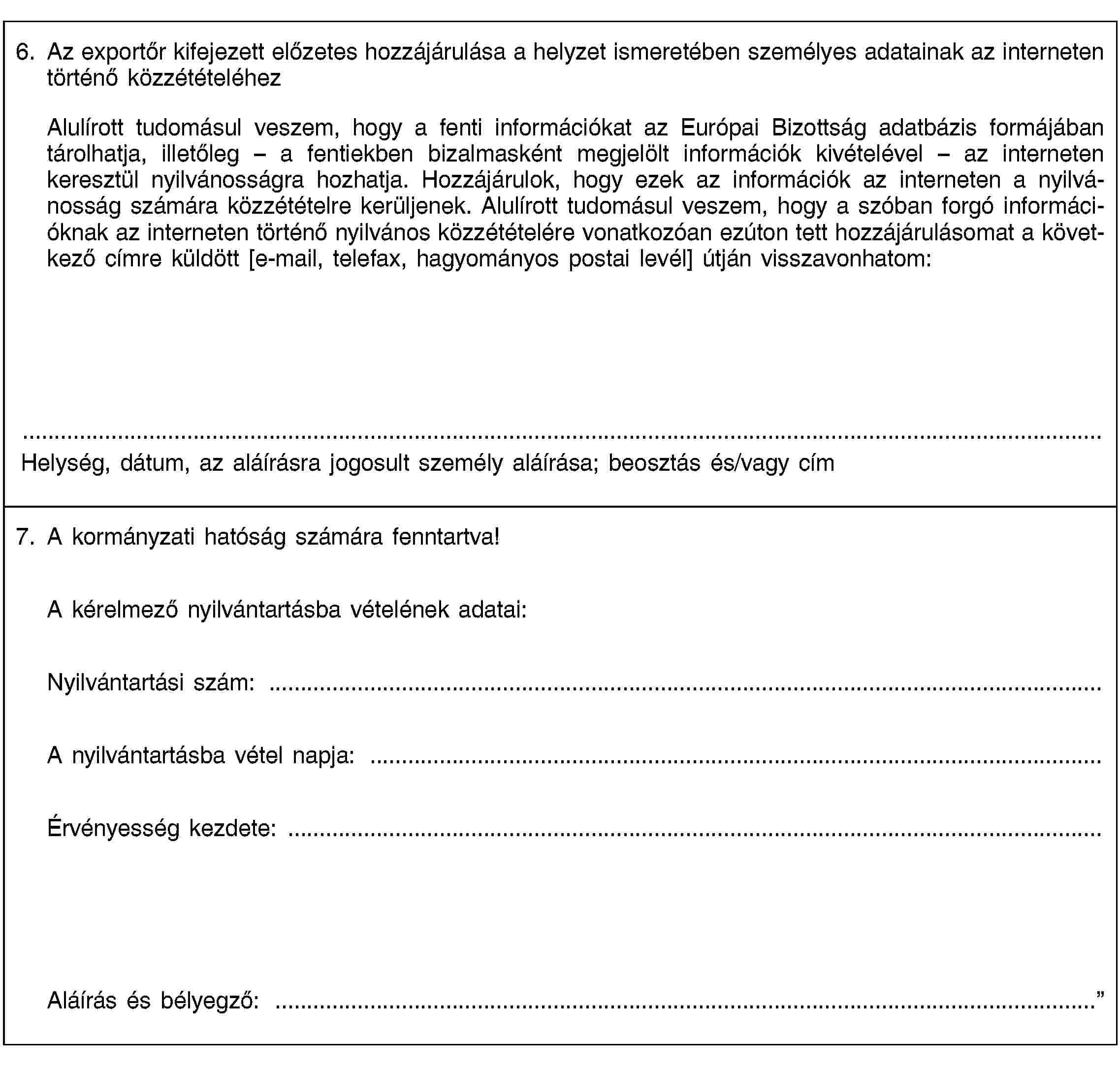 6. Az exportőr kifejezett előzetes hozzájárulása a helyzet ismeretében személyes adatainak az interneten történő közzétételéhezAlulírott tudomásul veszem, hogy a fenti információkat az Európai Bizottság adatbázis formájában tárolhatja, illetőleg – a fentiekben bizalmasként megjelölt információk kivételével – az interneten keresztül nyilvánosságra hozhatja. Hozzájárulok, hogy ezek az információk az interneten a nyilvánosság számára közzétételre kerüljenek. Alulírott tudomásul veszem, hogy a szóban forgó információknak az interneten történő nyilvános közzétételére vonatkozóan ezúton tett hozzájárulásomat a következő címre küldött [e-mail, telefax, hagyományos postai levél] útján visszavonhatom:Helység, dátum, az aláírásra jogosult személy aláírása; beosztás és/vagy cím7. A kormányzati hatóság számára fenntartva!A kérelmező nyilvántartásba vételének adatai:Nyilvántartási szám: …A nyilvántartásba vétel napja: …Érvényesség kezdete: …Aláírás és bélyegző: …