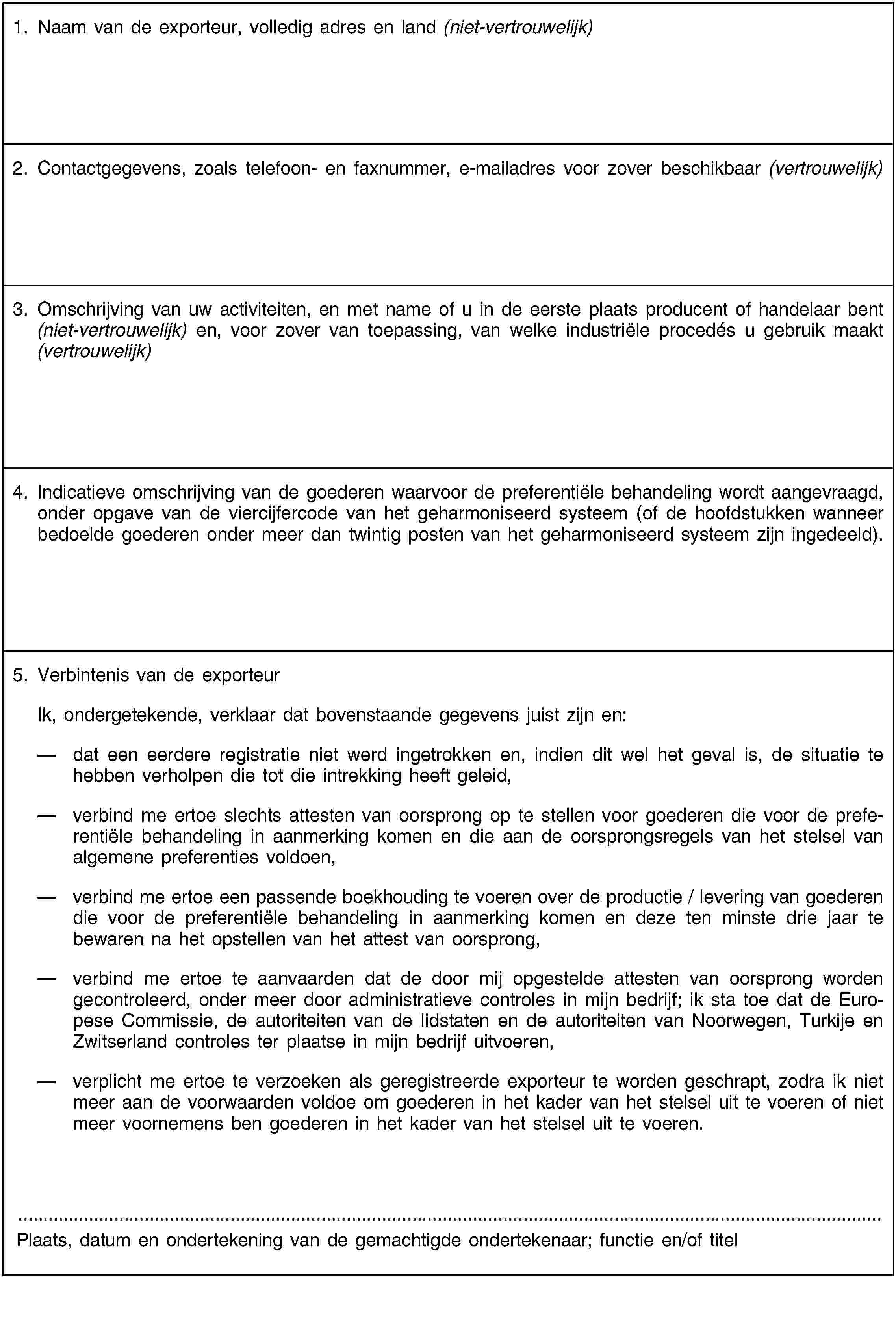 1. Naam van de exporteur, volledig adres en land (niet-vertrouwelijk)2. Contactgegevens, zoals telefoon- en faxnummer, e-mailadres voor zover beschikbaar (vertrouwelijk)3. Omschrijving van uw activiteiten, en met name of u in de eerste plaats producent of handelaar bent (niet-vertrouwelijk) en, voor zover van toepassing, van welke industriële procedés u gebruik maakt (vertrouwelijk)4. Indicatieve omschrijving van de goederen waarvoor de preferentiële behandeling wordt aangevraagd, onder opgave van de viercijfercode van het geharmoniseerd systeem (of de hoofdstukken wanneer bedoelde goederen onder meer dan twintig posten van het geharmoniseerd systeem zijn ingedeeld).5. Verbintenis van de exporteurIk, ondergetekende, verklaar dat bovenstaande gegevens juist zijn en:dat een eerdere registratie niet werd ingetrokken en, indien dit wel het geval is, de situatie te hebben verholpen die tot die intrekking heeft geleid,verbind me ertoe slechts attesten van oorsprong op te stellen voor goederen die voor de preferentiële behandeling in aanmerking komen en die aan de oorsprongsregels van het stelsel van algemene preferenties voldoen,verbind me ertoe een passende boekhouding te voeren over de productie / levering van goederen die voor de preferentiële behandeling in aanmerking komen en deze ten minste drie jaar te bewaren na het opstellen van het attest van oorsprong,verbind me ertoe te aanvaarden dat de door mij opgestelde attesten van oorsprong worden gecontroleerd, onder meer door administratieve controles in mijn bedrijf; ik sta toe dat de Europese Commissie, de autoriteiten van de lidstaten en de autoriteiten van Noorwegen, Turkije en Zwitserland controles ter plaatse in mijn bedrijf uitvoeren,verplicht me ertoe te verzoeken als geregistreerde exporteur te worden geschrapt, zodra ik niet meer aan de voorwaarden voldoe om goederen in het kader van het stelsel uit te voeren of niet meer voornemens ben goederen in het kader van het stelsel uit te voeren.Plaats, datum en ondertekening van de gemachtigde ondertekenaar; functie en/of titel