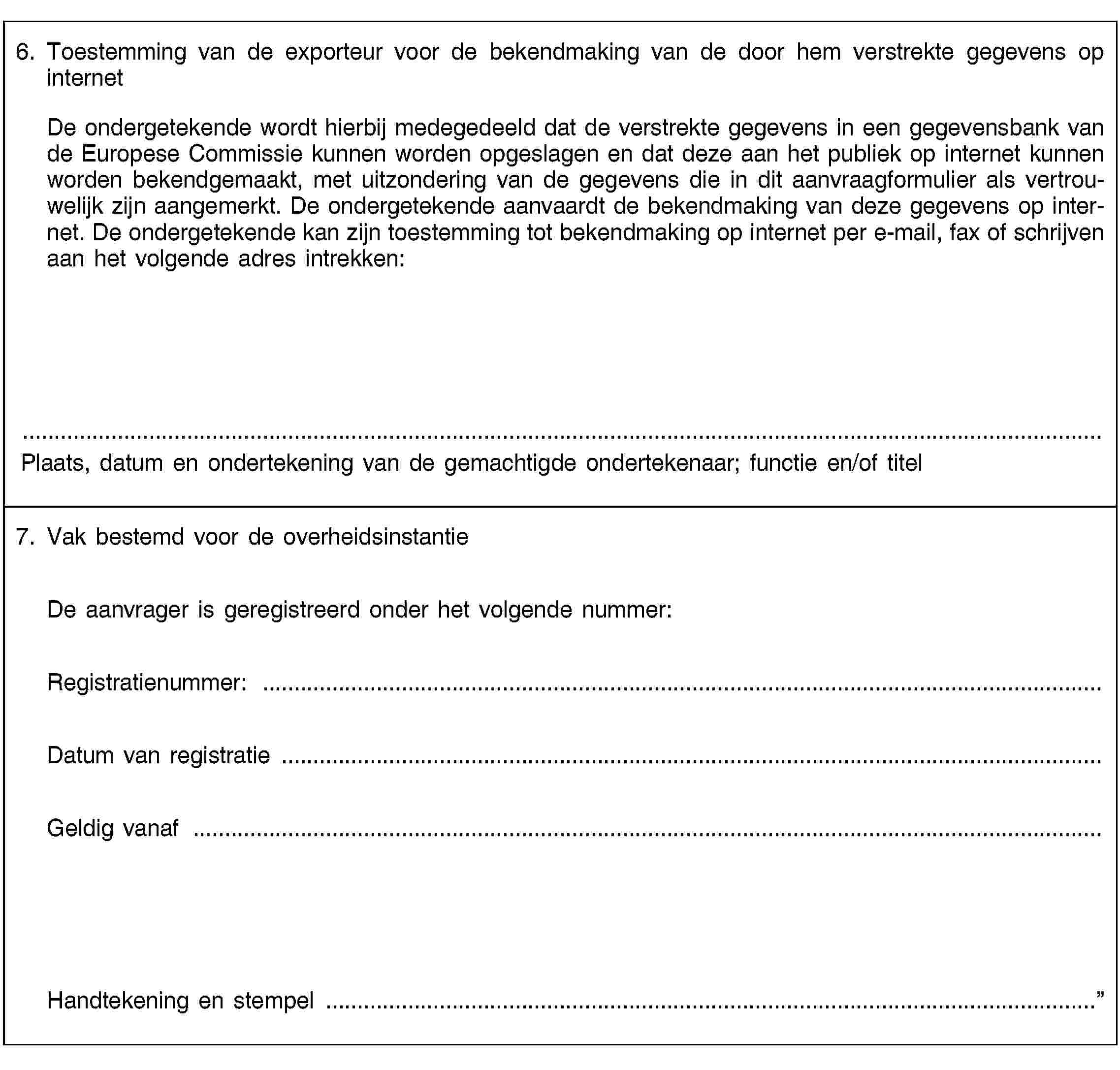 6. Toestemming van de exporteur voor de bekendmaking van de door hem verstrekte gegevens op internetDe ondergetekende wordt hierbij medegedeeld dat de verstrekte gegevens in een gegevensbank van de Europese Commissie kunnen worden opgeslagen en dat deze aan het publiek op internet kunnen worden bekendgemaakt, met uitzondering van de gegevens die in dit aanvraagformulier als vertrouwelijk zijn aangemerkt. De ondergetekende aanvaardt de bekendmaking van deze gegevens op internet. De ondergetekende kan zijn toestemming tot bekendmaking op internet per e-mail, fax of schrijven aan het volgende adres intrekken:Plaats, datum en ondertekening van de gemachtigde ondertekenaar; functie en/of titel7. Vak bestemd voor de overheidsinstantieDe aanvrager is geregistreerd onder het volgende nummer:Registratienummer: …Datum van registratie …Geldig vanaf …Handtekening en stempel …