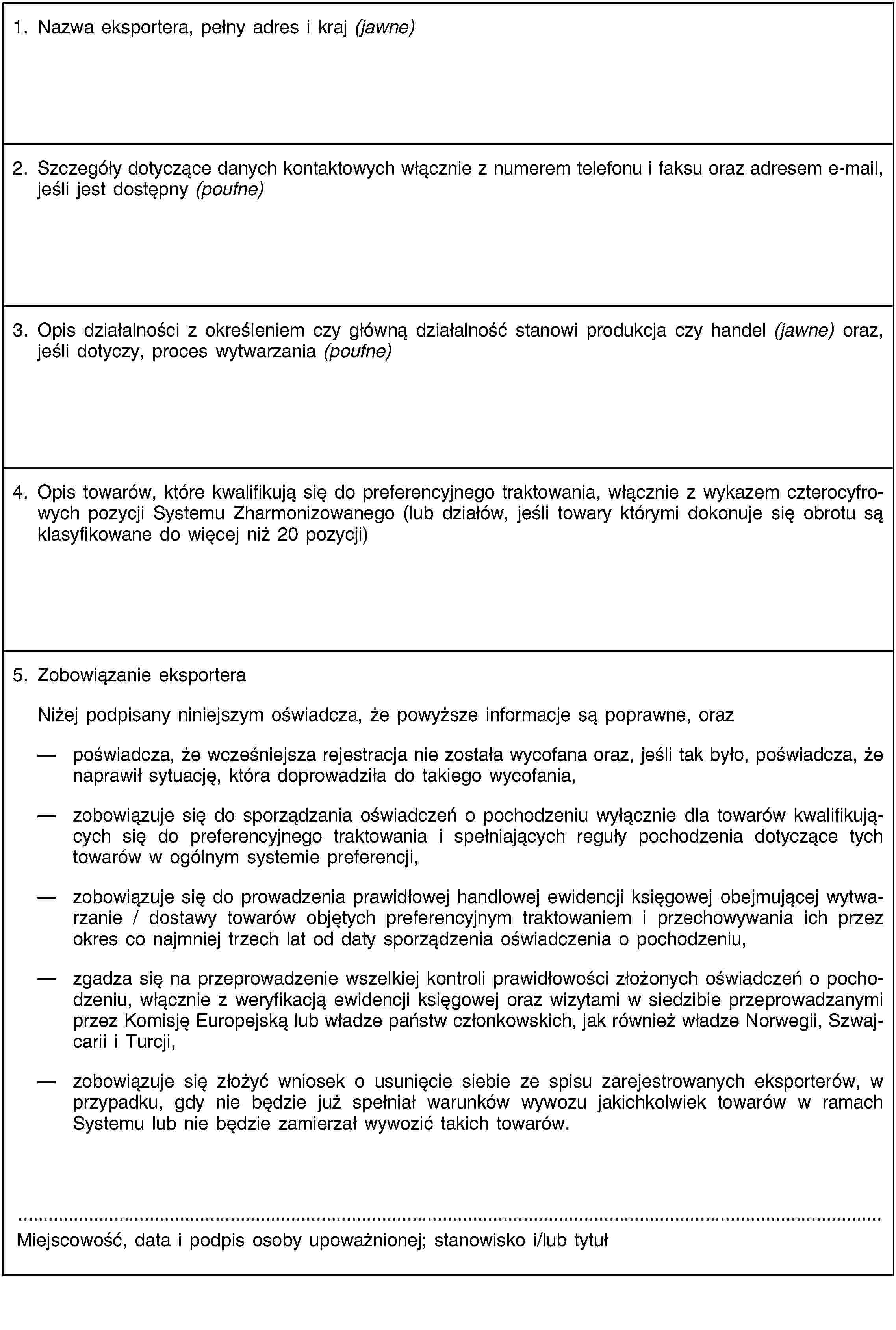 1. Nazwa eksportera, pełny adres i kraj (jawne)2. Szczegóły dotyczące danych kontaktowych włącznie z numerem telefonu i faksu oraz adresem e-mail, jeśli jest dostępny (poufne)3. Opis działalności z określeniem czy główną działalność stanowi produkcja czy handel (jawne) oraz, jeśli dotyczy, proces wytwarzania (poufne)4. Opis towarów, które kwalifikują się do preferencyjnego traktowania, włącznie z wykazem czterocyfrowych pozycji Systemu Zharmonizowanego (lub działów, jeśli towary którymi dokonuje się obrotu są klasyfikowane do więcej niż 20 pozycji)5. Zobowiązanie eksporteraNiżej podpisany niniejszym oświadcza, że powyższe informacje są poprawne, oraz poświadcza, że wcześniejsza rejestracja nie została wycofana oraz, jeśli tak było, poświadcza, że naprawił sytuację, która doprowadziła do takiego wycofania,zobowiązuje się do sporządzania oświadczeń o pochodzeniu wyłącznie dla towarów kwalifikujących się do preferencyjnego traktowania i spełniających reguły pochodzenia dotyczące tych towarów w ogólnym systemie preferencji,zobowiązuje się do prowadzenia prawidłowej handlowej ewidencji księgowej obejmującej wytwarzanie / dostawy towarów objętych preferencyjnym traktowaniem i przechowywania ich przez okres co najmniej trzech lat od daty sporządzenia oświadczenia o pochodzeniu,zgadza się na przeprowadzenie wszelkiej kontroli prawidłowości złożonych oświadczeń o pochodzeniu, włącznie z weryfikacją ewidencji księgowej oraz wizytami w siedzibie przeprowadzanymi przez Komisję Europejską lub władze państw członkowskich, jak również władze Norwegii, Szwajcarii i Turcji,zobowiązuje się złożyć wniosek o usunięcie siebie ze spisu zarejestrowanych eksporterów, w przypadku, gdy nie będzie już spełniał warunków wywozu jakichkolwiek towarów w ramach Systemu lub nie będzie zamierzał wywozić takich towarów.Miejscowość, data i podpis osoby upoważnionej; stanowisko i/lub tytuł