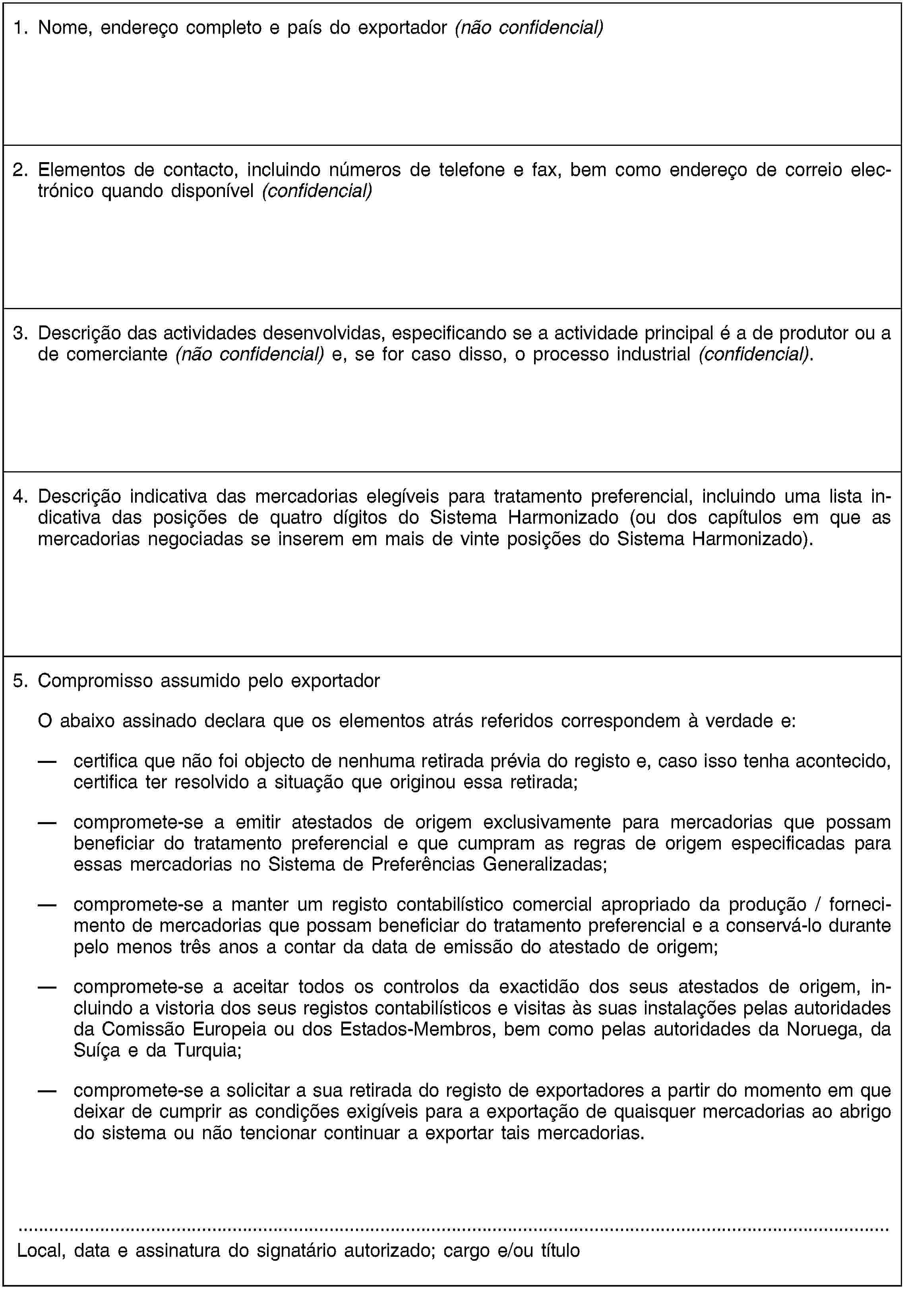 1. Nome, endereço completo e país do exportador (não confidencial)2. Elementos de contacto, incluindo números de telefone e fax, bem como endereço de correio electrónico quando disponível (confidencial)3. Descrição das actividades desenvolvidas, especificando se a actividade principal é a de produtor ou a de comerciante (não confidencial) e, se for caso disso, o processo industrial (confidencial).4. Descrição indicativa das mercadorias elegíveis para tratamento preferencial, incluindo uma lista indicativa das posições de quatro dígitos do Sistema Harmonizado (ou dos capítulos em que as mercadorias negociadas se inserem em mais de vinte posições do Sistema Harmonizado).5. Compromisso assumido pelo exportadorO abaixo assinado declara que os elementos atrás referidos correspondem à verdade e:certifica que não foi objecto de nenhuma retirada prévia do registo e, caso isso tenha acontecido, certifica ter resolvido a situação que originou essa retirada;compromete-se a emitir atestados de origem exclusivamente para mercadorias que possam beneficiar do tratamento preferencial e que cumpram as regras de origem especificadas para essas mercadorias no Sistema de Preferências Generalizadas;compromete-se a manter um registo contabilístico comercial apropriado da produção / fornecimento de mercadorias que possam beneficiar do tratamento preferencial e a conservá-lo durante pelo menos três anos a contar da data de emissão do atestado de origem;compromete-se a aceitar todos os controlos da exactidão dos seus atestados de origem, incluindo a vistoria dos seus registos contabilísticos e visitas às suas instalações pelas autoridades da Comissão Europeia ou dos Estados-Membros, bem como pelas autoridades da Noruega, da Suíça e da Turquia;compromete-se a solicitar a sua retirada do registo de exportadores a partir do momento em que deixar de cumprir as condições exigíveis para a exportação de quaisquer mercadorias ao abrigo do sistema ou não tencionar continuar a exportar tais mercadorias.Local, data e assinatura do signatário autorizado; cargo e/ou título