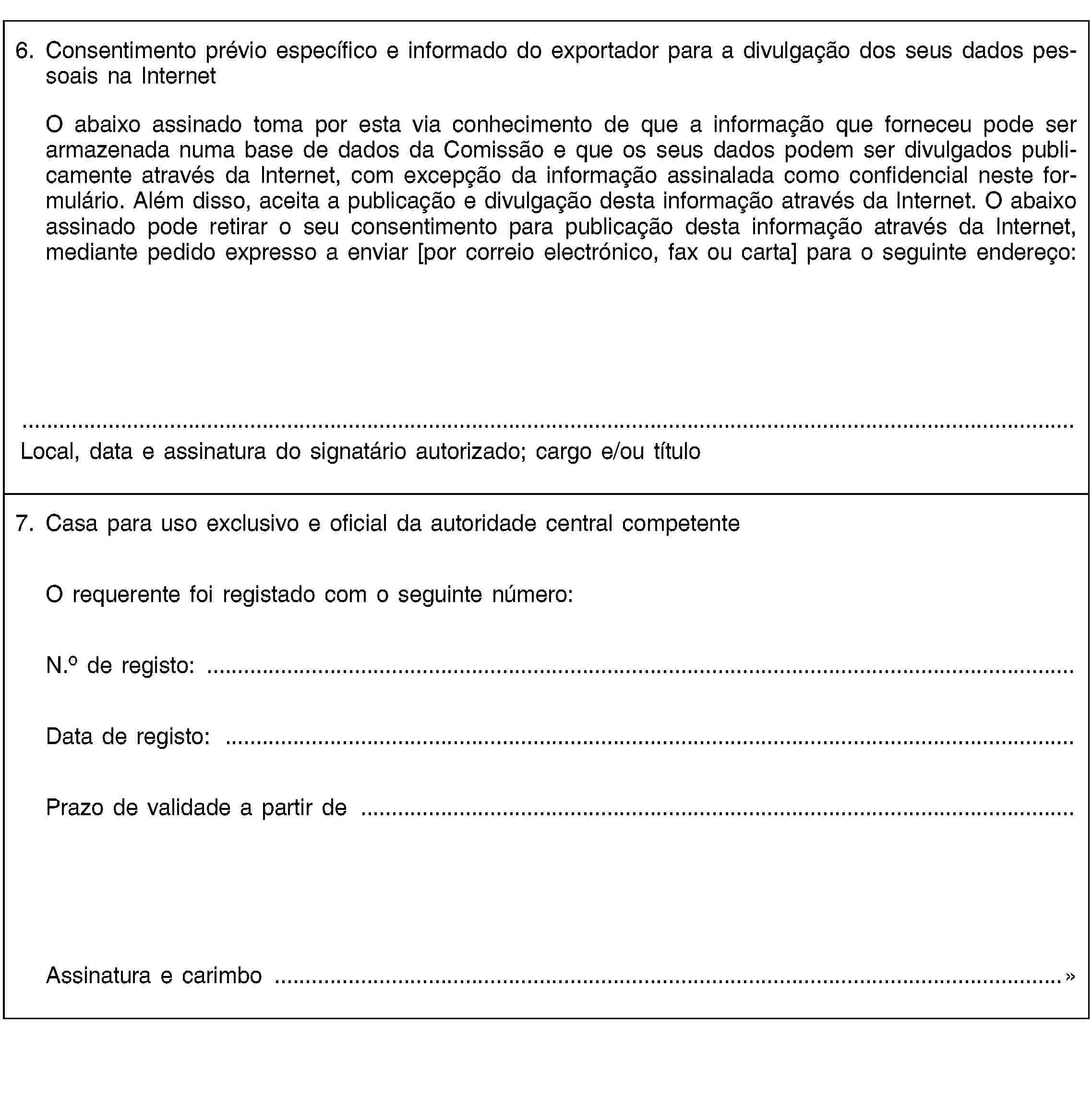 6. Consentimento prévio específico e informado do exportador para a divulgação dos seus dados pessoais na InternetO abaixo assinado toma por esta via conhecimento de que a informação que forneceu pode ser armazenada numa base de dados da Comissão e que os seus dados podem ser divulgados publicamente através da Internet, com excepção da informação assinalada como confidencial neste formulário. Além disso, aceita a publicação e divulgação desta informação através da Internet. O abaixo assinado pode retirar o seu consentimento para publicação desta informação através da Internet, mediante pedido expresso a enviar [por correio electrónico, fax ou carta] para o seguinte endereço:Local, data e assinatura do signatário autorizado; cargo e/ou título7. Casa para uso exclusivo e oficial da autoridade central competenteO requerente foi registado com o seguinte número:N.o de registo: …Data de registo: …Prazo de validade a partir de …Assinatura e carimbo …