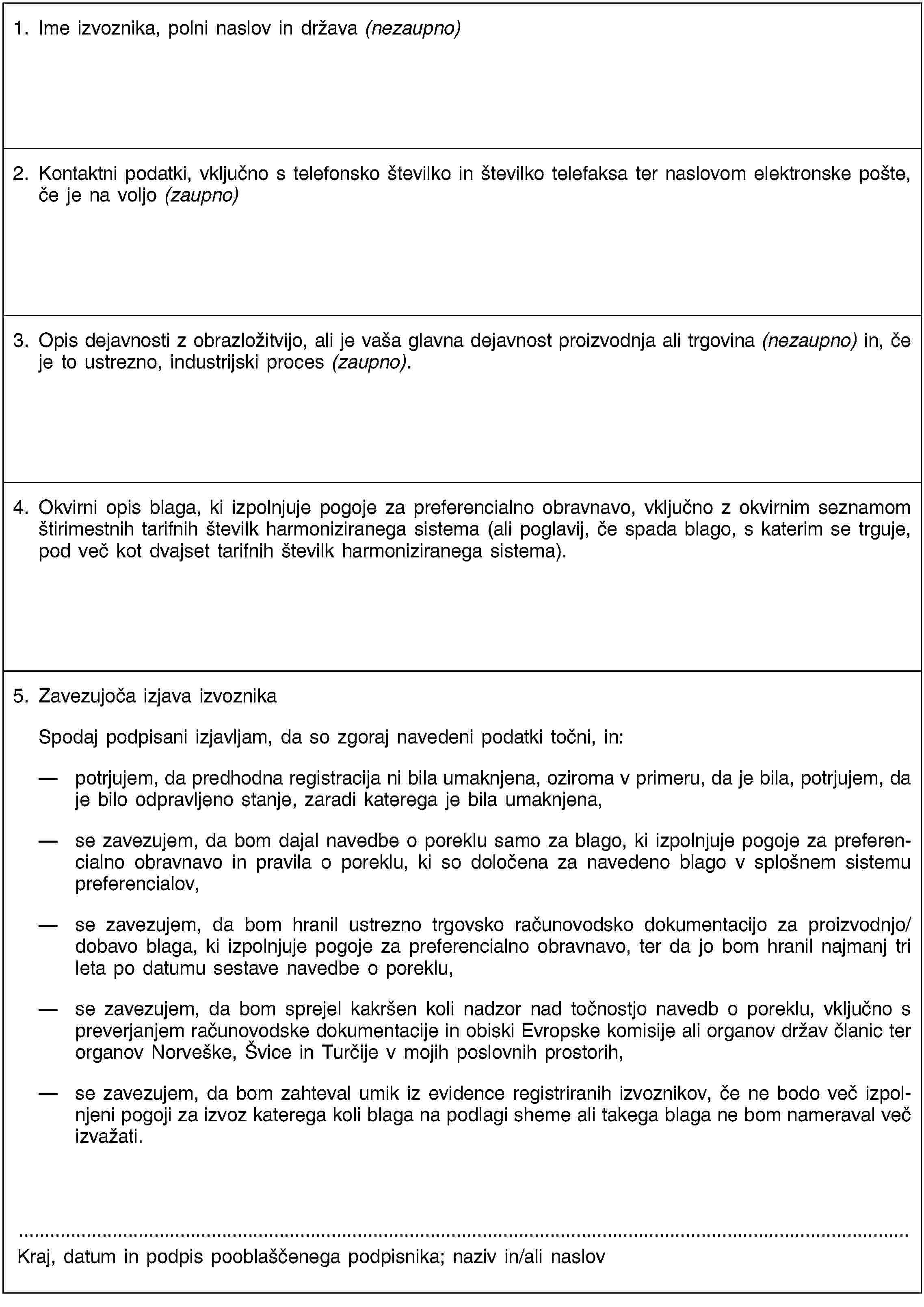 1. Ime izvoznika, polni naslov in država (nezaupno)2. Kontaktni podatki, vključno s telefonsko številko in številko telefaksa ter naslovom elektronske pošte, če je na voljo (zaupno)3. Opis dejavnosti z obrazložitvijo, ali je vaša glavna dejavnost proizvodnja ali trgovina (nezaupno) in, če je to ustrezno, industrijski proces (zaupno).4. Okvirni opis blaga, ki izpolnjuje pogoje za preferencialno obravnavo, vključno z okvirnim seznamom štirimestnih tarifnih številk harmoniziranega sistema (ali poglavij, če spada blago, s katerim se trguje, pod več kot dvajset tarifnih številk harmoniziranega sistema).5. Zavezujoča izjava izvoznikaSpodaj podpisani izjavljam, da so zgoraj navedeni podatki točni, in:potrjujem, da predhodna registracija ni bila umaknjena, oziroma v primeru, da je bila, potrjujem, da je bilo odpravljeno stanje, zaradi katerega je bila umaknjena,se zavezujem, da bom dajal navedbe o poreklu samo za blago, ki izpolnjuje pogoje za preferencialno obravnavo in pravila o poreklu, ki so določena za navedeno blago v splošnem sistemu preferencialov,se zavezujem, da bom hranil ustrezno trgovsko računovodsko dokumentacijo za proizvodnjo/dobavo blaga, ki izpolnjuje pogoje za preferencialno obravnavo, ter da jo bom hranil najmanj tri leta po datumu sestave navedbe o poreklu,se zavezujem, da bom sprejel kakršen koli nadzor nad točnostjo navedb o poreklu, vključno s preverjanjem računovodske dokumentacije in obiski Evropske komisije ali organov držav članic ter organov Norveške, Švice in Turčije v mojih poslovnih prostorih,se zavezujem, da bom zahteval umik iz evidence registriranih izvoznikov, če ne bodo več izpolnjeni pogoji za izvoz katerega koli blaga na podlagi sheme ali takega blaga ne bom nameraval več izvažati.Kraj, datum in podpis pooblaščenega podpisnika; naziv in/ali naslov