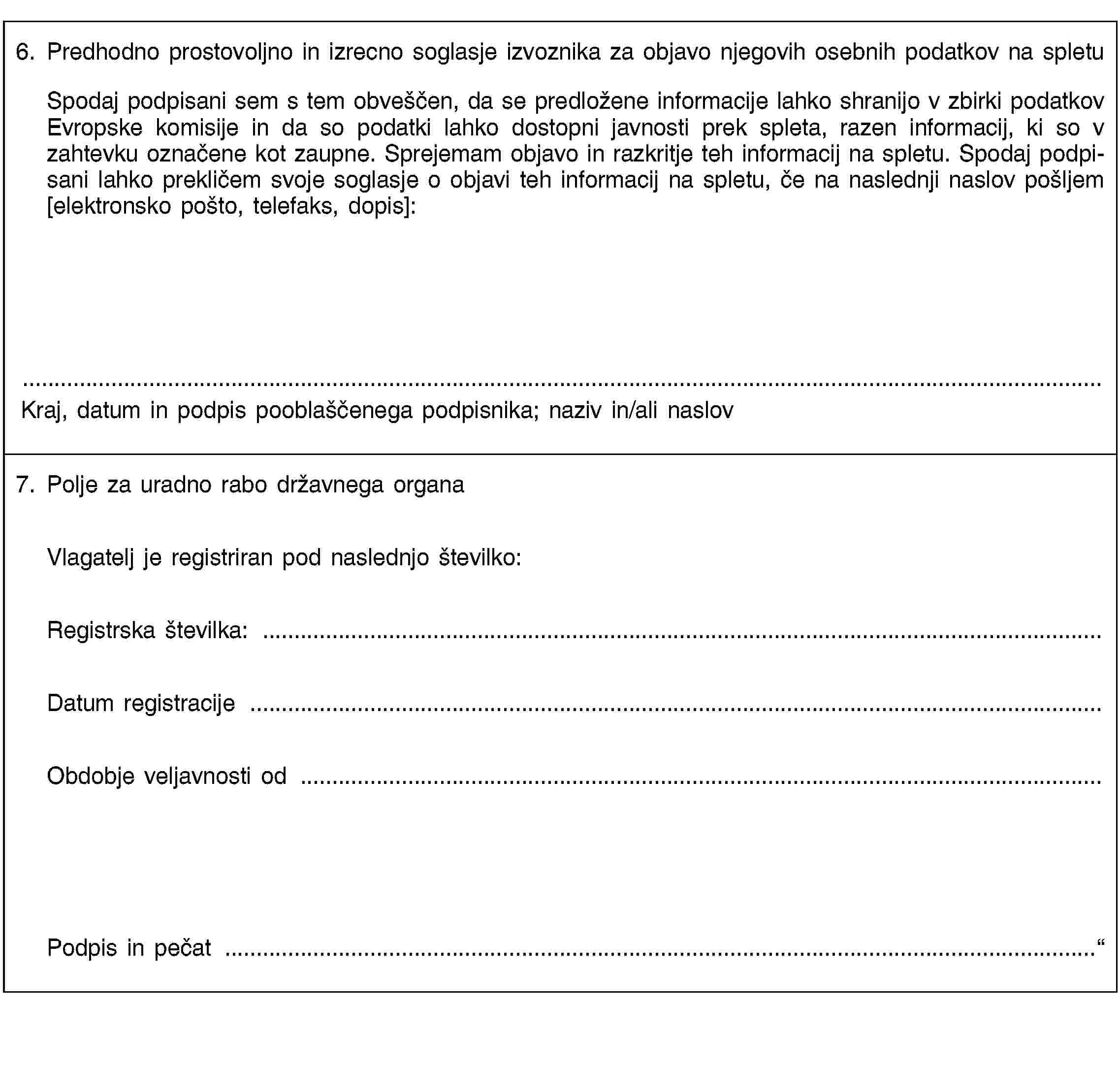 6. Predhodno prostovoljno in izrecno soglasje izvoznika za objavo njegovih osebnih podatkov na spletuSpodaj podpisani sem s tem obveščen, da se predložene informacije lahko shranijo v zbirki podatkov Evropske komisije in da so podatki lahko dostopni javnosti prek spleta, razen informacij, ki so v zahtevku označene kot zaupne. Sprejemam objavo in razkritje teh informacij na spletu. Spodaj podpisani lahko prekličem svoje soglasje o objavi teh informacij na spletu, če na naslednji naslov pošljem [elektronsko pošto, telefaks, dopis]:Kraj, datum in podpis pooblaščenega podpisnika; naziv in/ali naslov7. Polje za uradno rabo državnega organaVlagatelj je registriran pod naslednjo številko:Registrska številka: …Datum registracije …Obdobje veljavnosti od …Podpis in pečat …