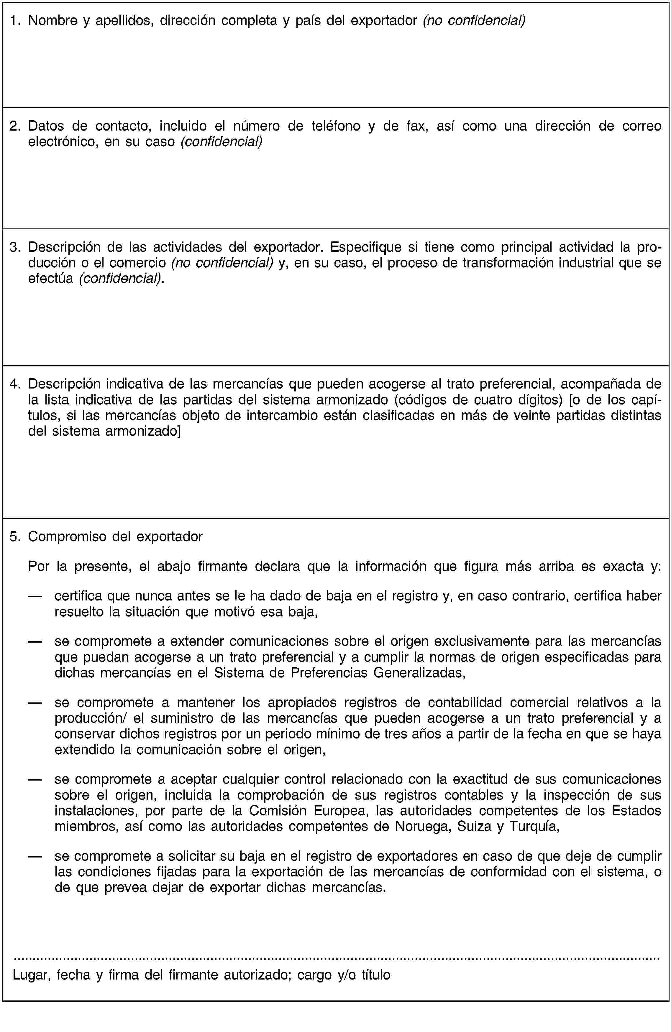 1. Nombre y apellidos, dirección completa y país del exportador (no confidencial)2. Datos de contacto, incluido el número de teléfono y de fax, así como una dirección de correo electrónico, en su caso (confidencial)3. Descripción de las actividades del exportador. Especifique si tiene como principal actividad la producción o el comercio (no confidencial) y, en su caso, el proceso de transformación industrial que se efectúa (confidencial).4. Descripción indicativa de las mercancías que pueden acogerse al trato preferencial, acompañada de la lista indicativa de las partidas del sistema armonizado (códigos de cuatro dígitos) [o de los capítulos, si las mercancías objeto de intercambio están clasificadas en más de veinte partidas distintas del sistema armonizado]5. Compromiso del exportadorPor la presente, el abajo firmante declara que la información que figura más arriba es exacta y:certifica que nunca antes se le ha dado de baja en el registro y, en caso contrario, certifica haber resuelto la situación que motivó esa baja,se compromete a extender comunicaciones sobre el origen exclusivamente para las mercancías que puedan acogerse a un trato preferencial y a cumplir la normas de origen especificadas para dichas mercancías en el Sistema de Preferencias Generalizadas,se compromete a mantener los apropiados registros de contabilidad comercial relativos a la producción/ el suministro de las mercancías que pueden acogerse a un trato preferencial y a conservar dichos registros por un periodo mínimo de tres años a partir de la fecha en que se haya extendido la comunicación sobre el origen,se compromete a aceptar cualquier control relacionado con la exactitud de sus comunicaciones sobre el origen, incluida la comprobación de sus registros contables y la inspección de sus instalaciones, por parte de la Comisión Europea, las autoridades competentes de los Estados miembros, así como las autoridades competentes de Noruega, Suiza y Turquía,se compromete a solicitar su baja en el registro de exportadores en caso de que deje de cumplir las condiciones fijadas para la exportación de las mercancías de conformidad con el sistema, o de que prevea dejar de exportar dichas mercancías.Lugar, fecha y firma del firmante autorizado; cargo y/o título