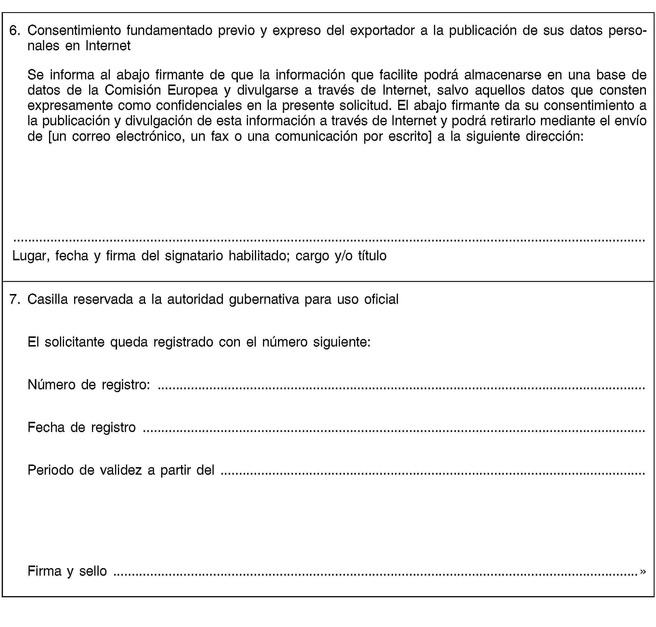 6. Consentimiento fundamentado previo y expreso del exportador a la publicación de sus datos personales en InternetSe informa al abajo firmante de que la información que facilite podrá almacenarse en una base de datos de la Comisión Europea y divulgarse a través de Internet, salvo aquellos datos que consten expresamente como confidenciales en la presente solicitud. El abajo firmante da su consentimiento a la publicación y divulgación de esta información a través de Internet y podrá retirarlo mediante el envío de [un correo electrónico, un fax o una comunicación por escrito] a la siguiente dirección:Lugar, fecha y firma del signatario habilitado; cargo y/o título7. Casilla reservada a la autoridad gubernativa para uso oficialEl solicitante queda registrado con el número siguiente:Número de registro: …Fecha de registro …Periodo de validez a partir del …Firma y sello …