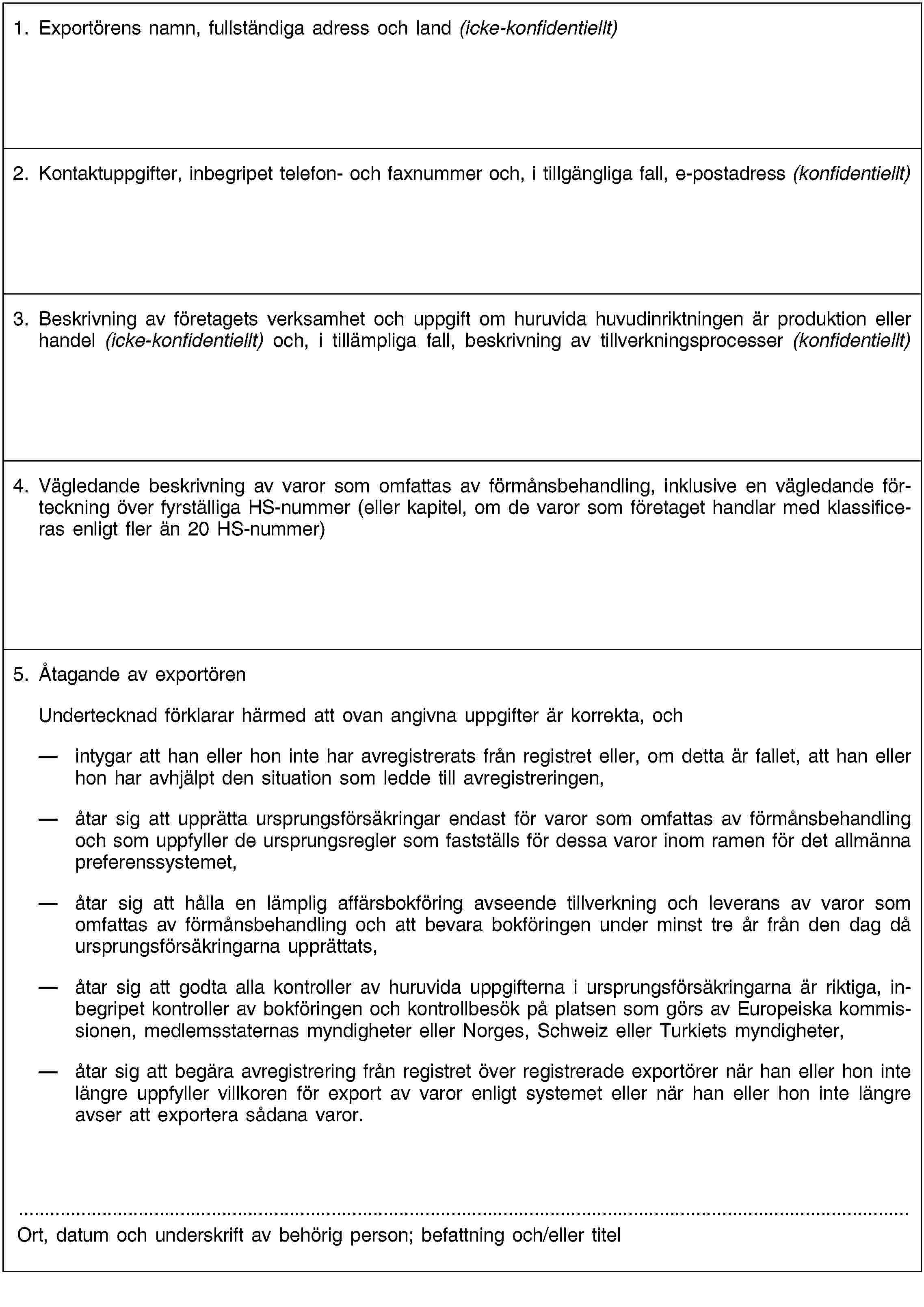 1. Exportörens namn, fullständiga adress och land (icke-konfidentiellt)2. Kontaktuppgifter, inbegripet telefon- och faxnummer och, i tillgängliga fall, e-postadress (konfidentiellt)3. Beskrivning av företagets verksamhet och uppgift om huruvida huvudinriktningen är produktion eller handel (icke-konfidentiellt) och, i tillämpliga fall, beskrivning av tillverkningsprocesser (konfidentiellt)4. Vägledande beskrivning av varor som omfattas av förmånsbehandling, inklusive en vägledande förteckning över fyrställiga HS-nummer (eller kapitel, om de varor som företaget handlar med klassificeras enligt fler än 20 HS-nummer)5. Åtagande av exportörenUndertecknad förklarar härmed att ovan angivna uppgifter är korrekta, och intygar att han eller hon inte har avregistrerats från registret eller, om detta är fallet, att han eller hon har avhjälpt den situation som ledde till avregistreringen,åtar sig att upprätta ursprungsförsäkringar endast för varor som omfattas av förmånsbehandling och som uppfyller de ursprungsregler som fastställs för dessa varor inom ramen för det allmänna preferenssystemet,åtar sig att hålla en lämplig affärsbokföring avseende tillverkning och leverans av varor som omfattas av förmånsbehandling och att bevara bokföringen under minst tre år från den dag då ursprungsförsäkringarna upprättats,åtar sig att godta alla kontroller av huruvida uppgifterna i ursprungsförsäkringarna är riktiga, inbegripet kontroller av bokföringen och kontrollbesök på platsen som görs av Europeiska kommissionen, medlemsstaternas myndigheter eller Norges, Schweiz eller Turkiets myndigheter,åtar sig att begära avregistrering från registret över registrerade exportörer när han eller hon inte längre uppfyller villkoren för export av varor enligt systemet eller när han eller hon inte längre avser att exportera sådana varor.Ort, datum och underskrift av behörig person; befattning och/eller titel