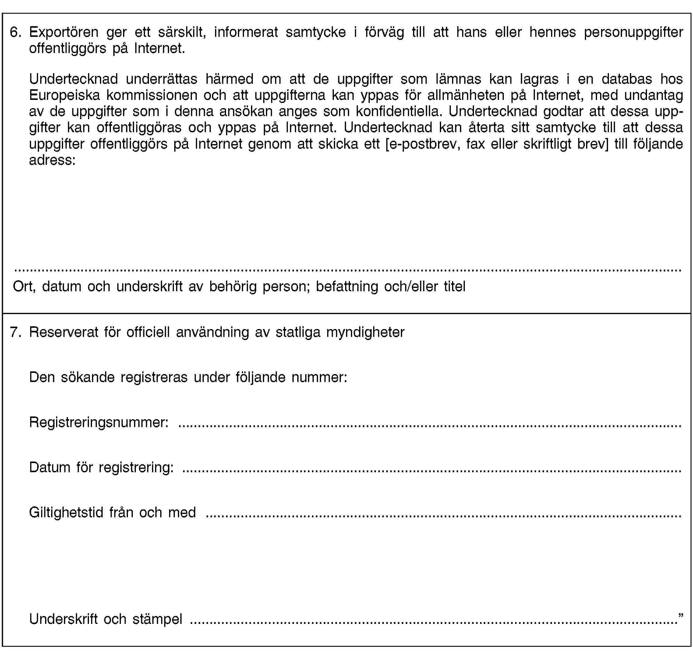 6. Exportören ger ett särskilt, informerat samtycke i förväg till att hans eller hennes personuppgifter offentliggörs på Internet.Undertecknad underrättas härmed om att de uppgifter som lämnas kan lagras i en databas hos Europeiska kommissionen och att uppgifterna kan yppas för allmänheten på Internet, med undantag av de uppgifter som i denna ansökan anges som konfidentiella. Undertecknad godtar att dessa uppgifter kan offentliggöras och yppas på Internet. Undertecknad kan återta sitt samtycke till att dessa uppgifter offentliggörs på Internet genom att skicka ett [e-postbrev, fax eller skriftligt brev] till följande adress:Ort, datum och underskrift av behörig person; befattning och/eller titel7. Reserverat för officiell användning av statliga myndigheterDen sökande registreras under följande nummer:Registreringsnummer: …Datum för registrering: …Giltighetstid från och med …Underskrift och stämpel …