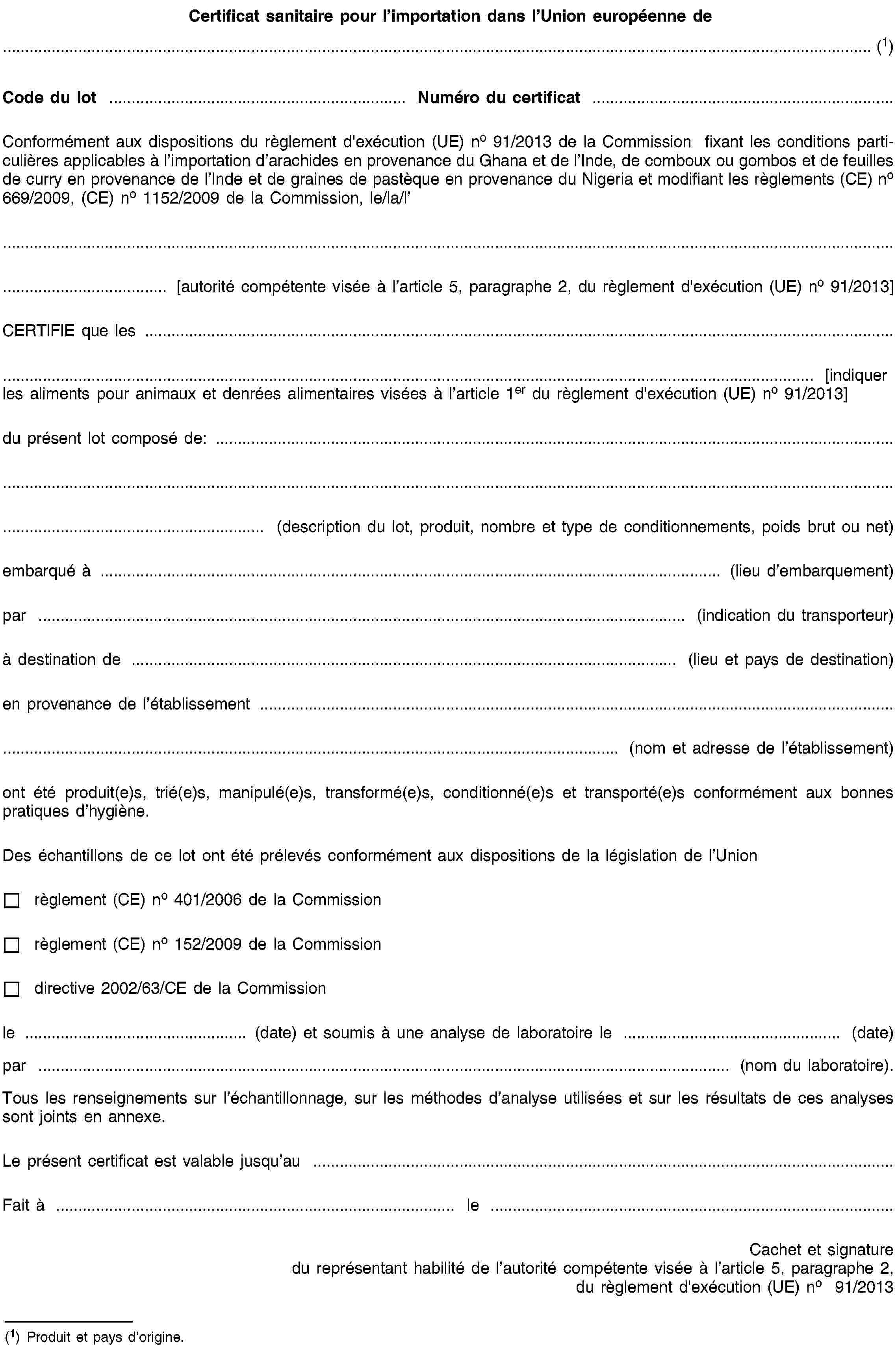 Certificat sanitaire pour l’importation dans l’Union européenne de… (1)Code du lot …Numéro du certificat …Conformément aux dispositions du règlement d'exécution (UE) no 91/2013 de la Commission fixant les conditions particulières applicables à l’importation d’arachides en provenance du Ghana et de l’Inde, de comboux ou gombos et de feuilles de curry en provenance de l’Inde et de graines de pastèque en provenance du Nigeria et modifiant les règlements (CE) no 669/2009, (CE) no 1152/2009 de la Commission, le/la/l’… [autorité compétente visée à l’article 5, paragraphe 2, du règlement d'exécution (UE) no 91/2013]CERTIFIE que les …… [indiquer les aliments pour animaux et denrées alimentaires visées à l’article 1er du règlement d'exécution (UE) no 91/2013]du présent lot composé de: …… (description du lot, produit, nombre et type de conditionnements, poids brut ou net)embarqué à … (lieu d’embarquement)par … (indication du transporteur)à destination de … (lieu et pays de destination)en provenance de l’établissement …… (nom et adresse de l’établissement)ont été produit(e)s, trié(e)s, manipulé(e)s, transformé(e)s, conditionné(e)s et transporté(e)s conformément aux bonnes pratiques d’hygiène.Des échantillons de ce lot ont été prélevés conformément aux dispositions de la législation de l’Unionrèglement (CE) no 401/2006 de la Commissionrèglement (CE) no 152/2009 de la Commissiondirective 2002/63/CE de la Commissionle … (date) et soumis à une analyse de laboratoire le … (date)par … (nom du laboratoire).Tous les renseignements sur l’échantillonnage, sur les méthodes d’analyse utilisées et sur les résultats de ces analyses sont joints en annexe.Le présent certificat est valable jusqu’au …Fait à …le …Cachet et signature du représentant habilité de l’autorité compétente visée à l’article 5, paragraphe 2, du règlement d'exécution (UE) no 91/2013(1) Produit et pays d’origine.