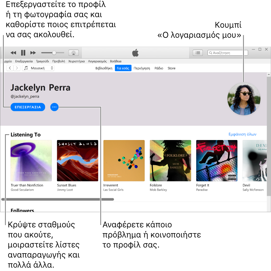 Η σελίδα προφίλ στο Apple Music: Στην πάνω αριστερή γωνία κάτω από το όνομά σας, κάντε κλικ στην «Επεξεργασία» για να επεξεργαστείτε το προφίλ ή τη φωτογραφία σας και για να επιλέξετε ποια άτομα μπορούν να σας ακολουθούν. Στα δεξιά της Επεξεργασίας, κάντε κλικ στο κουμπί «Περισσότερα» για να αναφέρετε ένα ζήτημα ή να μοιραστείτε το προφίλ σας. Στην πάνω δεξιά γωνία είναι το κουμπί «Ο λογαριασμός μου». Κάτω από την κεφαλίδα «Ακρόαση σε» βρίσκονται όλα τα άλμπουμ που ακούτε, και μπορείτε να κάνετε κλικ στο κουμπί «Περισσότερα» για απόκρυψη σταθμών που ακούτε, κοινή χρήση λιστών αναπαραγωγής και πολλά άλλα.
