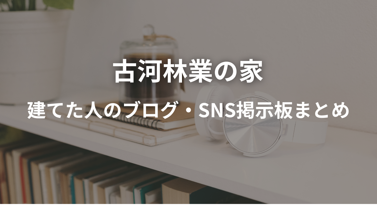 古河林業の家ってどうですか?-建てた人のブログ・実例まとめ-