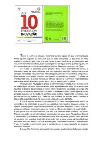 Todos já vivemos a situação. A primeira reunião, aquela em que se empurra para
frente alguma proposta ou ideia pela qual se está apaixonado. A discussão em ritmo
acelerado resulta em apoio crescente, que parece a ponto de alcançar a massa crítica. Até
que, num momento desastroso, suas esperanças vão por água abaixo, quando alguém, em
tom sentencioso, pronuncia aquelas palavras fatídicas: "Bancando o Advogado do Diabo...".
Ao invocar o espantoso poder protetor dessa frase aparentemente inócua, o
interventor agora se julga totalmente livre para apedrejar sua ideia, linchando-a na mais
completa impunidade. Pois, realmente, não está agindo, como crí-lico destrutivo e impiedoso.
Basicamente, com aquela ressalva, está apenas cumprindo um mandato: "O diabo me
mandou fazer isso." E, dessa maneira, se retira da equação e se exime de responsabilidade
pelo ataque verbal. No entanto, assim agindo, aborta seu conceito incipiente.
O esquema do Advogado do Diabo, é extremamente poderoso, mas, decerto, não é
de modo algum incomum, pois ataca com muita regularidade nas salas de projetos e nas
reuniões de diretoria das empresas do mundo inteiro. O realmente espantoso é a energia letal
que se concentra nessa frase banal. Com efeito, o Advogado do Diabo talvez seja hoje o mais
perigoso assassino da inovação. O que torna essa persona negativa tão perniciosa é sua
própria natureza de ameaça sutil. Todos os dias, milhares de grandes ideias, conceitos e
planos são aniquilados ainda no nascedouro pêlos Advogados do Diabo.
E qual é a causa de tanto poder destrutivo? É a tática dessa persona de induzir os
demolidores da criatividade a assumir a perspectiva mais negativa possível, ou seja, ver
apenas o lado negativo, os problemas potenciais, os desastres à espreita. Quando se abrem
essas comportas do pessimismo, as novas iniciativas não raro se afogam na negatividade.
E por que se importar com isso? Por que será que considero esse problema tão grave?
Porque a inovação é a seiva de todas as organizações, ao passo que o Advogado do Diabo é
o exterminador que envenena as melhores causas. Não se trata de questão trivial. Não mais
se questiona com seriedade o primado da inovação para a saúde e para a prosperidade das
empresas no futuro. Mesmo a sóbria revista inglesa The Economist declarou recentemente:
"Hoje, .i inovação é reconhecida como o ingrediente em si mais importante em qualquer
economia moderna."
E o que The Economist afirmou sobre os países é igualmente verdadeiro em relação
 