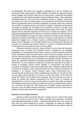 às organizações. Nos quatro anos seguintes à publicação de A arte da inovação, meu
primeiro livro sobre nossas práticas na IDEO, trabalhei com clientes de lugares tão diversos
quanto Cingapura, San Francisco e São Paulo. Ao mesmo tempo, o escopo de nosso trabalho
se expandiu para incluir setores ião díspares quanto assistência médica, varejo, transportes,
instituições financeiras, bens de consumo embalados, alimentos e bebidas. Testemunhei
em primeira mão como a inovação passou a ser reconhecida como ferramenta gerência!
básica em praticamente todos os setores e segmentos do mercado. Além disso, enquanto
nós, na IDEO, em passado recente, costumávamos destinar a maior parte de nosso tempo
a inovações de produtos, de uns tempos pra cá, passamos a encarar a inovação como
instrumento de transformação de culturas organizacionais inteiras. Sem dúvida, um grande
produto pode ser elemento importante na fórmula para o sucesso dos negócios, mas as
empresas que pretenderem assumir a liderança no ambiente competitivo de hoje precisam de
muito mais. Necessitam de inovação em todos os pontos da rosa-dos-ventos, em todos os
aspectos do negócio e entre todos os membros da equipe. A construção de um mbiente
plenamente engajado com a mudança positiva e profundamente impregnado de uma
cultura rica em imaginação e em renovação significa criar uma empresa com 360 graus de
inovação. E as empresas que quiserem alcançar o sucesso na inovação precisarão de
novos insights, de novos pontos de vista e de novos papéis.
Constata-se cada vez mais que o desenvolvimento de uma cultura de inovação é
fundamental para o sucesso, tão importante quanto o mapeamento de estratégias
competitivas ou a manutenção de boas margens. Pesquisa recente do Boston Consulting
Group, abrangendo quase cinquenta países e todos os tipos de empresas, concluiu que
nove em cada dez executivos seniores acreditam que a geração de crescimento por meio
de inovação é essencial para o bom desempenho nos respectivos setores. Revistas de ne-
gócios que costumavam classificar as empresas principalmente com base nas vendas, no
crescimento e no lucro passaram a avaliá-las em função dos resultados da inovação. E,
embora as aquisições possam produzir sinergias e a reengenharia seja capaz de
racionalizar as operações, a cultura da inovação talvez seja o verdadeiro combustível para
o crescimento duradouro e para o desenvolvimento da marca. Depois de otimizarem as
operações e as finanças, muitas empresas, agora, estão reconhecendo que o
crescimento pela inovação é sua melhor estratégia para competir num mercado mundial,
em que alguns atores desfrutam de recursos a custos mais baixos. Como diria meu
amigo Tom Peters, não há atalhos para a grandeza. Uma das maneiras de encarar a
panela de pressão dos negócios internacionais de hoje é como um ambiente de
competição feroz, em que se vence pela inovação ou se perde o jogo. Hoje, as empresas
são avaliadas menos por suas ofertas no presente do que por sua capacidade de adaptar-
se e de sonhar com algo novo. Não importa que se vendam produtos eletrônicos de
consumo ou que se prestem serviços financeiros, a frequência com que se deve inovar e
substituir as ofertas está aumentando rapidamente.
Sucesso na inovação contínua
Quando eu estava concluindo este livro, o Google, que já é o maior site de busca
do mundo, inovava em ritmo de tirar o fôlego, lançando novos recursos ou anunciando
novas aquisições quase todos os meses — envolvendo praticamente tudo, como a busca de
livros raros nas maiores bibliotecas do mundo, a visualização de mapas por satélite de
qualquer localidade ou o resumo dos programas de televisão da noite anterior. Antes do
 