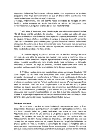 lançamento do Desk-top Search, eu via o Google apenas como empresa que me ajudava a
pesquisar a Web. Hoje, estou convencido de que em breve estarei usando essa ferra-
menta também para vasculhar meus próprios dados.
O Google, evidentemente, não está sozinho nessa capacidade de inovação em ritmo
frenético. Muitas empresas de ampla diversidade de setores se distinguem como
inovadoras seriais. Eis algumas favoritas de que logo nos lembramos:
O W.L. Gore & Associates, mais conhecida por seus tecidos respiráveis Gore-Tex,
não só fabrica grande variedade de produtos — desde cordas para violão até vasos
sanguíneos artificiais — mas também se destaca por sua organização igualitária, constituída
de equipes. Evitando chefes e descrições de cargos, a empresa desenvolve ambientes
propícios a novas ideias, que contribuem para a geração de um fluxo contínuo de inovações
inteligentes. Recentemente, a Gore foi mencionada como "a empresa mais inovadora da
América", e se classificou como um dos melhores lugares para trabalhar na Alemanha, na
Itália, nos Estados Unidos e no Reino Unido.
O A Gillette Company abocanhou enorme fatia de mercado ao longo dos anos,
por meio de uma série de sistemas para barbear mais novos e melhores, como os
barbeadores Sensor e Mach III. Longe de repousar sobre os louros, a empresa há pouco
injetou recursos consideráveis num projeto ainda mais ambicioso, o barbeador
motorizado M3Po-wer. Ao longo do caminho, a Gillette desenvolveu uma cultura de
inovações contínuas, para manter-se um passo à frente de seus concorrentes.
O A Tchibo, varejista alemã com características únicas, começou na década de 1950
como simples loja de cafés, mas transcendeu suas raízes, para transformar-se em
sensação internacional em merchandising. A Tchibo é uma combinação de Starbucks
comBrookstone, mesclando serviço de café em balcão com um conjunto eclético de
produtos em constante mudança. Parte de sua fórmula de sucesso é "Uma nova experiência
todas as semanas", com uma linha completamente nova de itens em estoque (desde
bicicletas até lingerie) que entram e saem das lojas em enormes quantidades em apenas
sete dias. A Tchibo afirma, por exemplo, que na semana em que a atração das lojas foram
telescópios, eles venderam mais telescópios em sete dias do que toda a Alemanha no ano
anterior. A empresa prossegue em suas campanhas temáticas de merchandising 52 vezes
por ano e gera volumes de vendas impressionantes em toda a Europa.
O toque humano
As 10 faces da inovação é um livro sobre inovação com semblantes humanos. Trata
das pessoas e das equipes que impulsionam a inovação em organizações excelentes, pois,
em última instância, todas as grandes realizações são, acima de nulo, humanas.
Arquimedcs disse: "Dêem-me uma alavanca e um ponto de apoio o eu movimentarei o
mundo." As personas de inovação descritas nos pióximos dez capítulos não são
necessariamente os atores mais poderosos da organização. Nem precisam ser, pois cada
persona traz as próprias alavancas, as próprias ferramentas, as próprias habilidades, os
próprios pontos de vista. E, mediante a combinação de energia e inteligência com as
alavancas certas, somos capazes de gerar forças extremamente poderosas. Empenhe-se
para que essas personas tenham lugar garantido em suas equipes. Com os demais membros,
 