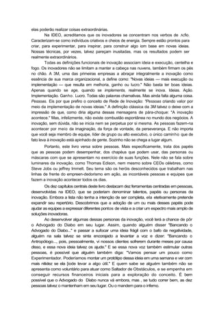 elas poderão realizar coisas extraordinárias.
Na IDEO, acreditamos que os inovadores se concentram nos verbos de .N;fio.
Caracterizam-se como indivíduos criativos e cheios de energia. Sempre estão prontos para
criar, para experimentar, para inspirar, para construir algo iom base em novas ideias.
Nossas técnicas, por vezes, talvez pareçam inusitadas, mas os resultados podem ser
realmente extraordinários.
Todas as definições funcionais de inovação associam ideia e execução, centelha e
fogo. Os inovadores não se limitam a manter a cabeça nas nuvens, também firmam os pés
no chão. A 3M, uma das primeiras empresas a abraçar integralmente a inovação como
essência de sua marca organizacional, a define como: "Novas ideias — mais execução ou
implementação — que resulta em melhoria, ganho ou lucro." Não basta ter boas ideias.
Apenas quando se age, quando se implementa, realmente se inova. Ideias. Ação.
Implementação. Ganho. Lucro. Todas são palavras chamativas. Mas ainda falta alguma coisa.
Pessoas. Eis por que prefiro o conceito de Rede de Inovação: "Pessoas criando valor por
meio da implementação de novas ideias." A definição clássica da 3M talvez o deixe com a
impressão de que, como diria alguma dessas mensagens de pára-choque: "A inovação
acontece." Mas, infelizmente, não existe combustão espontânea no mundo dos negócios. A
inovação, sem dúvida, não se inicia nem se perpetua por si mesma. As pessoas fazem-na
acontecer por meio da imaginação, da força de vontade, da perseverança. E não importa
que você seja membro de equipe, líder de grupo ou alto executivo, o único caminho que de
fato leva à inovação está apinhado de gente. Sozinho não se chega a lugar algum.
Portanto, este livro versa sobre pessoas. Mais especificamente, trata dos papéis
que as pessoas podem desempenhar, dos chapéus que podem usar, das personas ou
máscaras com que se apresentam no exercício de suas funções. Nele não se fala sobre
luminares da inovação, como Thomas Edison, nem mesmo sobre CEOs célebres, como
Steve Jobs ou jeffrey Immelt. Seu tema são os heróis desconhecidos que trabalham nas
linhas de frente do empreen-dedorismo em ação, as incontáveis pessoas e equipes que
fazem a inovação acontecer todos os dias.
Os dez capítulos centrais deste livro destacam dez ferramentas centradas em pessoas,
desenvolvidas na IDEO, que se poderiam denominar talentos, papéis ou personas da
inovação. Embora a lista não tenha a intenção de ser completa, ela etetivamente pretende
expandir seu repertório. Descobrimos que a adoção de um ou mais desses papéis pode
ajudar as equipes a expressar diferentes pontos de vista e a criar um espectro mais amplo de
soluções inovadoras.
Ao desenvolver algumas dessas personas da inovação, você terá a chance de pôr
o Advogado do Diabo em seu lugar. Assim, quando alguém disser "Bancando o
Advogado do Diabo..." e passar a sufocar uma ideia frágil com o bafo da negatividade,
alguém na sala talvez se sinta encorajado a levantar a voz e dizer: "Bancando o
Antropólogo..., pois, pessoalmente, vi nossos clientes sofrerem durante meses por causa
disso, e essa nova ideia talvez os ajude." E se essa nova voz também estimular outras
pessoas, é possível que alguém também diga: "Vamos pensar um pouco como
Experimentador. Poderíamos montar um protótipo dessa ideia em uma semana e ver com
mais nitidez se ela [iode levar a algo útil." E quem sabe se alguém também não se
apresenta como voluntário para atuar como Saltador de Obstáculos, e se empenha em
conseguir recursos financeiros iniciais para a exploração do conceito. É bem
possível que o Advogado do Diabo nunca vá embora, mas , se tudo correr bem, as dez
pessoas talvez o mantenham em seu lugar. Ou o mandem para o inferno.
 