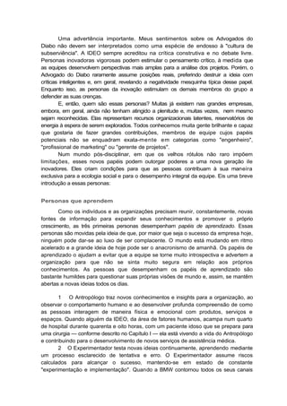 Uma advertência importante. Meus sentimentos sobre os Advogados do
Diabo não devem ser interpretados como uma espécie de endosso à "cultura de
subserviência". A IDEO sempre acreditou na crítica construtiva e no debate livre.
Personas inovadoras vigorosas podem estimular o pensamento crítico, à medida que
as equipes desenvolvem perspectivas mais amplas para a análise dos projetos. Porém, o
Advogado do Diabo raramente assume posições reais, preferindo destruir a ideia com
críticas inteligentes e, em geral, revelando a negatividade mesquinha típica desse papel.
Enquanto isso, as personas da inovação estimulam os demais membros do grupo a
defender as suas crenças.
E, então, quem são essas personas? Muitas já existem nas grandes empresas,
embora, em geral, ainda não tenham atingido a plenitude e, muitas vezes, nem mesmo
sejam reconhecidas. Elas representam recursos organizacionais latentes, reservatórios de
energia à espera de serem explorados. Todos conhecemos muita gente brilhante e capaz
que gostaria de fazer grandes contribuições, membros de equipe cujos papéis
potenciais não se enquadram exata-mente em categorias como "engenheiro",
"profissional de marketing" ou "gerente de projetos".
Num mundo pós-disciplinar, em que os velhos rótulos não raro impõem
limitações, esses novos papéis podem outorgar poderes a uma nova geração ile
inovadores. Eles criam condições para que as pessoas contribuam à sua maneira
exclusiva para a ecologia social e para o desempenho integral da equipe. Eis uma breve
introdução a essas personas:
Personas que aprendem
Como os indivíduos e as organizações precisam reunir, constantemente, novas
fontes de informação para expandir seus conhecimentos e promover o próprio
crescimento, as três primeiras personas desempenham papéis de aprendizado. Essas
personas são movidas pela ideia de que, por maior que seja o sucesso da empresa hoje,
ninguém pode dar-se ao luxo de ser complacente. O mundo está mudando em ritmo
acelerado e a grande ideia de hoje pode ser o anacronismo de amanhã. Os papéis de
aprendizado o ajudam a evitar que a equipe se torne muito introspectiva e advertem a
organização para que não se sinta muito segura em relação aos próprios
conhecimentos. As pessoas que desempenham os papéis de aprendizado são
bastante humildes para questionar suas próprias visões de mundo e, assim, se mantêm
abertas a novas ideias todos os dias.
1 O Antropólogo traz novos conhecimentos e insights para a organização, ao
observar o comportamento humano e ao desenvolver profunda compreensão de como
as pessoas interagem de maneira física e emocional com produtos, serviços e
espaços. Quando alguém da IDEO, da área de fatores humanos, acampa num quarto
de hospital durante quarenta e oito horas, com um paciente idoso que se prepara para
uma cirurgia — conforme descrito no Capítulo I — ela está vivendo a vida do Antropólogo
e contribuindo para o desenvolvimento de novos serviços de assistência médica.
2 O Experimentador testa novas ideias continuamente, aprendendo mediante
um processo esclarecido de tentativa e erro. O Experimentador assume riscos
calculados para alcançar o sucesso, mantendo-se em estado de constante
"experimentação e implementação". Quando a BMW contornou todos os seus canais
 