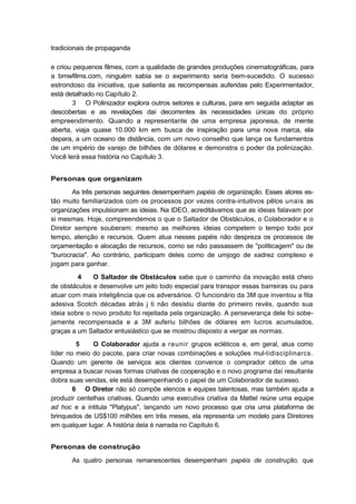 tradicionais de propaganda
e criou pequenos filmes, com a qualidade de grandes produções cinematográficas, para
a bmwfilms.com, ninguém sabia se o experimento seria bem-sucedido. O sucesso
estrondoso da iniciativa, que salienta as recompensas auferidas pelo Experimentador,
está detalhado no Capítulo 2.
3 O Polinizador explora outros setores e culturas, para em seguida adaptar as
descobertas e as revelações daí decorrentes às necessidades únicas do próprio
empreendimento. Quando a representante de uma empresa japonesa, de mente
aberta, viaja quase 10.000 km em busca de inspiração para uma nova marca, ela
depara, a um oceano de distância, com um novo conselho que lança os fundamentos
de um império de varejo de bilhões de dólares e demonstra o poder da polinização.
Você lerá essa história no Capítulo 3.
Personas que organizam
As três personas seguintes desempenham papéis de organização. Esses atores es-
tão muito familiarizados com os processos por vezes contra-intuitivos pêlos unais as
organizações impulsionam as ideias. Na IDEO, acreditávamos que as ideias falavam por
si mesmas. Hoje, compreendemos o que o Saltador de Obstáculos, o Colaborador e o
Diretor sempre souberam: mesmo as melhores ideias competem o tempo todo por
tempo, atenção e recursos. Quem atua nesses papéis não despreza os processos de
orçamentação e alocação de recursos, como se não passassem de "politicagem" ou de
"burocracia". Ao contrário, participam deles como de umjogo de xadrez complexo e
jogam para ganhar.
4 O Saltador de Obstáculos sabe que o caminho da inovação está cheio
de obstáculos e desenvolve um jeito todo especial para transpor essas barreiras ou para
atuar com mais inteligência que os adversários. O funcionário da 3M que inventou a fita
adesiva Scotch décadas atrás j ti não desistiu diante do primeiro revés, quando sua
ideia sobre o novo produto foi rejeitada pela organização. A perseverança dele foi sobe-
jamente recompensada e a 3M auferiu bilhões de dólares em lucros acumulados,
graças a um Saltador entusiástico que se mostrou disposto a vergar as normas.
5 O Colaborador ajuda a reunir grupos ecléticos e, em geral, atua como
líder no meio do pacote, para criar novas combinações e soluções mul-tidisciplinarcs.
Quando um gerente de serviços aos clientes convence o comprador cético de uma
empresa a buscar novas formas criativas de cooperação e o novo programa daí resultante
dobra suas vendas, ele está desempenhando o papel de um Colaborador de sucesso.
6 O Diretor não só compõe elencos e equipes talentosas, mas também ajuda a
produzir centelhas criativas. Quando uma executiva criativa da Mattel reúne uma equipe
ad hoc e a intitula "Platypus", lançando um novo processo que cria uma plataforma de
brinquedos de US$100 milhões em três meses, ela representa um modelo para Diretores
em qualquer lugar. A história dela é narrada no Capítulo 6.
Personas de construção
As quatro personas remanescentes desempenham papéis de construção, que
 