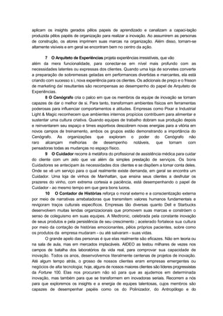 aplicam os insights gerados pêlos papeis de aprendizado e canalizam a capaci-tação
produzida pêlos papéis de organização para realizar a inovação. Ao assumirem as personas
de construção, os atores imprimem suas marcas na organização. Além disso, tornam-se
altamente visíveis e em geral se encontram bem no centro da ação.
7 O Arquiteto de Experiências projeta experiências irresistíveis, que vão
além da mera funcionalidade, para conectar-se em nível mais profundo com as
necessidades latentes ou expressas dos clientes. Quando uma loja de sorvetes converte
a preparação de sobremesas geladas em performances divertidas e marcantes, ela está
criando com sucesso s i, nova experiência para os clientes. Os adicionais de preço e o frisson
de marketing daí resultantes são recompensas ao desempenho do papel de Arquiteto de
Experiências.
8 O Cenógrafo cria o palco em que os membros da equipe de inovação se tornam
capazes de dar o melhor de si. Para tanto, transformam ambientes físicos em ferramentas
poderosas para influenciar comportamentos e atitudes. Empresas como Pixar e Industrial
Light & Magic reconhecem que ambientes internos propícios contribuem para alimentar e
sustentar uma cultura criativa. Quando equipes de trabalho dobram sua produção depois
e reinventarem seu espaço e times esportivos descobrem novas energias para a vitória em
novos campos de treinamento, ambos os grupos estão demonstrando a importância do
Cenógrafo. As organizações que exploram o poder do Cenógrafo não
raro alcançam melhorias de desempenho notáveis, que tornam com
pensadoras todas as mudanças no espaço físico.
9 O Cuidador recorre à metáfora do profissional de assistência médica para cuidar
do cliente com um zelo que vai além da simples prestação de serviços. Os bons
Cuidadores se antecipam às necessidades dos clientes e se dispõem a tomar conta deles.
Onde se vê um serviço para o qual realmente existe demanda, em geral se encontra um
Cuidador. Uma loja de vinhos de Manhattan, que ensina seus clientes a desfrutar os
prazeres do vinho, com extrema cortesia e paciência, está desempenhando o papel de
Cuidador - ao mesmo tempo em que gera bons lucros.
10 O Contador de Histórias reforça o moral externo e a conscientização externa
por meio de narrativas arrebatadoras que transmitem valores humanos fundamentais e
revigoram traços culturais específicos. Empresas tão diversas quanto Dell e Starbucks
desenvolvem muitas lendas organizacionais que promovem suas marcas e constróem o
senso de coleguismo em suas equipes. A Medtronic, celebrada pela constante inovação
de seus produtos e pela persistência de seu crescimento ; acelerado fortalece sua cultura
por meio da contação de histórias emocionantes, pêlos próprios pacientes, sobre como
os produtos da empresa mudaram - ou até salvaram - suas vidas.
O grande apelo das personas é que elas realmente são eficazes. Não em teoria ou
na sala de aula, mas em mercados implacáveis. AIDEO as testou milhares de vezes nos
campos de batalha dos laboratórios da vida real, para comprovar sua capacidade de
inovação. Todos os anos, desenvolvemos literalmente centenas de projetos de inovação.
Até algum tempo atrás, o grosso de nossos clientes eram empresas emergentes ou
negócios de alta tecnologia; hoje, alguns de nossos maiores clientes são líderes progressistas
da Fortune 100. Elas nos procuram não só para que as ajudemos em determinada
inovação, mas também para que se transformem em inovadoras seriais. Recorrem a nós
para que exploremos os insights e a energia de equipes talentosas, cujos membros são
capazes de desempenhar papéis como os do Polinizador, do Antropólogo e do
 