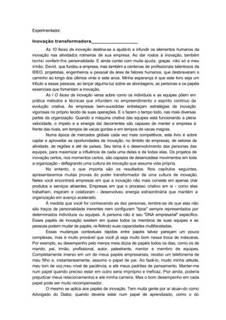 Experimentador.
Inovação transformadora_________________
As 10 faces da inovação destina-se a ajudá-lo a infundir os elementos humanos da
inovação nas atividadcs rotineiras de sua empresa. Ao dar rostos à inovação, também
tentei conferir-lhe personalidade. E ainda contei com muita ajuda, graças não só a meu
irmão, David, que fundou a empresa, mas também a centenas de profissionais talentosos da
IDEO, projetistas, engenheiros e pessoal da área de fatores humanos, que desbravaram o
caminho ao longo dos últimos vinte e sete anos. Minha esperança é que este livro seja um
tributo a essas pessoas, ao lançar alguma luz sobre as abordagens, as personas e os papéis
essenciais que fomentam a inovação.
As l O faces da inovação versa sobre como os indivíduos e as equipes põem em
prática métodos e técnicas que infundem no empreendimento o espírito contínuo da
evolução criativa. As empresas bem-sucedidas entrelaçam estratégias de inovação
vigorosas no próprio tecido de suas operações. E o fazem o tempo todo, nas mais diversas
partes da organização. Quando a máquina criativa das equipes está funcionando a plena
velocidade, o ímpeto e a sinergia daí decorrentes são capazes de manter a empresa à
frente das rivais, em tempos de vacas gordas e em tempos de vacas magras.
Numa época de mercados globais cada vez mais competitivos, este livro é sobre
captar e aproveitar as oportunidades de inovação, no âmbito de empresas, de setores de
atividade, de regiões e até de países. Seu tema é o desenvolvimento das personas das
equipes, para maximizar a influência de cada uma delas e de todas elas. Os projetos de
inovação certos, nos momentos certos, são capazes de desencadear movimentos em toda
a organização - deflagrando uma cultura de inovação que assume vida própria.
No entanto, o que importa são os resultados. Nos capítulos seguintes,
apresentaremos muitas provas do poder transformador de uma cultura de inovação.
Neles você encontrará empresas em que a inovação não mais consiste em apenas criar
produtos e serviços atraentes. Empresas em que o processo criativo em si - como elas
trabalham, inspiram e colaboram - desenvolveu energia extraordinária que mantém a
organização em avanço acelerado.
À medida que você for conhecendo as dez personas, lembre-se de que elas não
são traços de personalidade inerentes nem configuram "tipos" sempre representados por
determinados indivíduos ou equipes. A persona não é seu "DNA empresarial" específico.
Esses papéis de inovação existem em quase todos os membros de suas equipes e as
pessoas podem mudar de papéis, re-fletindo suas capacidades multifacetadas.
Essas mudanças contextuais rápidas entre papéis talvez pareçam um pouco
complexas, mas é muito provável que você já seja muito bom nessa troca de máscaras.
Por exemplo, eu desempenho pelo menos meia dúzia de papéis todos os dias, como os de
marido, pai, irmão, profissional, autor, palestrante, mentor e membro de equipes.
Completamente imerso em um de meus papéis empresariais, recebo um telefonema de
meu filho e, instantaneamente, assumo o papel de pai. Ao fazê-lo, mudo minha atitude,
meu tom de voz,meu nível de paciência, e até meus padrões de pensamento. Manter-me
num papel quando preciso estar em outro seria impróprio e ineficaz. Pior ainda, poderia
prejudicar meus relacionamentos e até minha carreira. Mas o bom desempenho em cada
papel pode ser muito recompensador.
O mesmo se aplica aos papéis de inovação. Tem muita gente por aí atuan-do como
Advogado do Diabo, quando deveria estar num papel de aprendizado, como o do
 