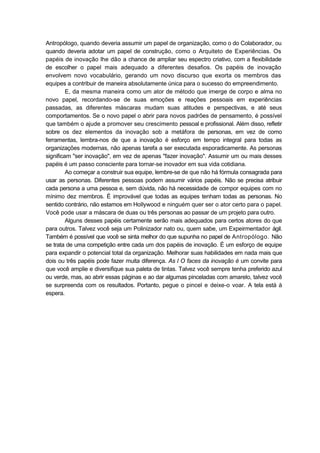 Antropólogo, quando deveria assumir um papel de organização, como o do Colaborador, ou
quando deveria adotar um papel de construção, como o Arquiteto de Experiências. Os
papéis de inovação lhe dão a chance de ampliar seu espectro criativo, com a flexibilidade
de escolher o papel mais adequado a diferentes desafios. Os papéis de inovação
envolvem novo vocabulário, gerando um novo discurso que exorta os membros das
equipes a contribuir de maneira absolutamente única para o sucesso do empreendimento.
E, da mesma maneira como um ator de método que imerge de corpo e alma no
novo papel, recordando-se de suas emoções e reações pessoais em experiências
passadas, as diferentes máscaras mudam suas atitudes e perspectivas, e até seus
comportamentos. Se o novo papel o abrir para novos padrões de pensamento, é possível
que também o ajude a promover seu crescimento pessoal e profissional. Além disso, refletir
sobre os dez elementos da inovação sob a metáfora de personas, em vez de como
ferramentas, lembra-nos de que a inovação é esforço em tempo integral para todas as
organizações modernas, não apenas tarefa a ser executada esporadicamente. As personas
significam "ser inovação", em vez de apenas "fazer inovação". Assumir um ou mais desses
papéis é um passo consciente para tornar-se inovador em sua vida cotidiana.
Ao começar a construir sua equipe, lembre-se de que não há fórmula consagrada para
usar as personas. Diferentes pessoas podem assumir vários papéis. Não se precisa atribuir
cada persona a uma pessoa e, sem dúvida, não há necessidade de compor equipes com no
mínimo dez membros. É improvável que todas as equipes tenham todas as personas. No
sentido contrário, não estamos em Hollywood e ninguém quer ser o ator certo para o papel.
Você pode usar a máscara de duas ou três personas ao passar de um projeto para outro.
Alguns desses papéis certamente serão mais adequados para certos atores do que
para outros. Talvez você seja um Polinizador nato ou, quem sabe, um Expeirmentador ágil.
Também é possível que você se sinta melhor do que supunha no papel de Antropólogo. Não
se trata de uma competição entre cada um dos papéis de inovação. É um esforço de equipe
para expandir o potencial total da organização. Melhorar suas habilidades em nada mais que
dois ou três papéis pode fazer muita diferença. As l O faces da inovação é um convite para
que você amplie e diversifique sua paleta de tintas. Talvez você sempre tenha preferido azul
ou verde, mas, ao abrir essas páginas e ao dar algumas pinceladas com amarelo, talvez você
se surpreenda com os resultados. Portanto, pegue o pincel e deixe-o voar. A tela está à
espera.
 