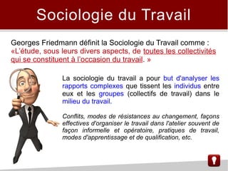 Sociologie du Travail
Georges Friedmann définit la Sociologie du Travail comme :
«L’étude, sous leurs divers aspects, de toutes les collectivités
qui se constituent à l’occasion du travail. »
La sociologie du travail a pour but d'analyser les
rapports complexes que tissent les individus entre
eux et les groupes (collectifs de travail) dans le
milieu du travail.
Conflits, modes de résistances au changement, façons
effectives d'organiser le travail dans l'atelier souvent de
façon informelle et opératoire, pratiques de travail,
modes d'apprentissage et de qualification, etc.
 