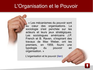 L'Organisation et le Pouvoir
« Les mécanismes du pouvoir sont
au cœur des organisations. La
sociologie s'est penchée sur les
acteurs et leurs jeux stratégiques.
Les sociologues américains J.P.
French et B. Raven, s'inspirant des
travaux de Max Weber, ont les
premiers, en 1959, fourni une
typologie du pouvoir en
organisation. »
L'organisation et le pouvoir (lien)
 