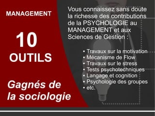 Vous connaissez sans
doute la richesse des
contributions de la
PSYCHOLOGIE au
MANAGEMENT et aux
Sciences de Gestion :10
OUTILS
Gagnés de
la sociologie
MANAGEMENT
 Travaux sur la motivation
 Mécanisme de Flow
 Travaux sur le stress
 Tests psychotechniques
 Langage et cognition
 Psychologie des groupes
 etc.
 