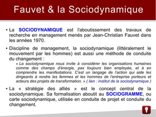 ● La SOCIODYNAMIQUE est l'aboutissement des travaux de
recherche en management menés par Jean-Christian Fauvet dans
les années 1970.
● Discipline de management, la sociodynamique (littéralement le
mouvement par les hommes) est aussi une méthode de conduite
du changement :
« La sociodynamique nous invite à considérer les organisations humaines
comme des champs d’énergie, pas toujours bien employée, et à en
comprendre les manifestations. C’est un langage de l’action qui aide les
dirigeants à rendre les femmes et les hommes de l’entreprise porteurs et
acteurs des projets de transformation. » ( lien : institut de la sociodynamique )
● La « stratégie des alliés » est le concept central de la
sociodynamique. Sa formalisation aboutit au SOCIOGRAMME, ou
carte sociodynamique, utilisée en conduite de projet et conduite du
changement.
Fauvet & la Sociodynamique
 