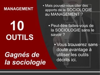  Mais pouvez-vous citer des
apports de la SOCIOLOGIE
au MANAGEMENT ?
10
OUTILS
Gagnés de
la sociologie
MANAGEMENT
 Peut-être faites-vous de
la SOCIOLOGIE sans le
savoir ?
 Vous trouverez sans
doute avantage à
utiliser les outils
décrits ici.
 