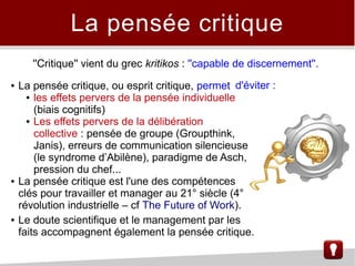 La pensée critique
● La pensée critique, ou esprit critique, permet
● les effets pervers de la pensée individuelle
(biais cognitifs)
● Les effets pervers de la délibération
collective : pensée de groupe (Groupthink,
Janis), erreurs de communication silencieuse
(le syndrome d’Abilène), paradigme de Asch,
pression du chef...
● La pensée critique est l'une des compétences
clés pour travailler et manager au 21° siècle (4°
révolution industrielle – cf The Future of Work).
● Le doute scientifique et le management par les
faits accompagnent également la pensée critique.
''Critique'' vient du grec kritikos : ''capable de discernement''.
d'éviter :
 