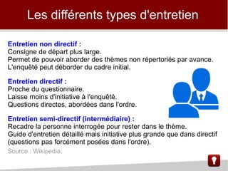 Entretien non directif :
Consigne de départ plus large.
Permet de pouvoir aborder des thèmes non répertoriés par avance.
L'enquêté peut déborder du cadre initial.
Entretien directif :
Proche du questionnaire.
Laisse moins d'initiative à l'enquêté.
Questions directes, abordées dans l'ordre.
Entretien semi-directif (intermédiaire) :
Recadre la personne interrogée pour rester dans le thème.
Guide d'entretien détaillé mais initiative plus grande que dans directif
(questions pas forcément posées dans l'ordre).
Source : Wikipedia.
Les différents types d'entretien
 