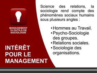 INTÉRÊT
POUR LE
MANAGEMENT
● Hommes au Travail.
● Psycho-Sociologie
des groupes.
● Relations sociales.
● Sociologie des
organisations.
Science des relations, la
sociologie rend compte des
phénomènes sociaux humains
sous plusieurs angles :
 