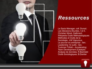 Ressources
Le Socio Manager, coll. Dunod.
Les Décisions Aburdes, I et II,
Christian Morel, Gallimard.
Wikipedia Outils Méthodologiques
Méthodes et Outils de la
Sociologie, J-M Vigouroux.
Le pouvoir en entreprise : lien.
Leadership 12 outils : lien.
Tuckman Trifold – Accelerating
Team Development (Catalyst)
Analyse de données, R.Bachelet
Outils Sociologiques, B.Dantier
 