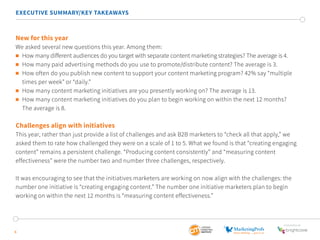 EXECUTIVE SUMMARY/KEY TAKEAWAYS 
New for this year 
We asked several new questions this year. Among them: 
 How many different audiences do you target with separate content marketing strategies? The average is 4. 
 How many paid advertising methods do you use to promote/distribute content? The average is 3. 
 How often do you publish new content to support your content marketing program? 42% say “multiple 
times per week” or “daily.” 
 How many content marketing initiatives are you presently working on? The average is 13. 
 How many content marketing initiatives do you plan to begin working on within the next 12 months? 
The average is 8. 
Challenges align with initiatives 
This year, rather than just provide a list of challenges and ask B2B marketers to “check all that apply,” we 
asked them to rate how challenged they were on a scale of 1 to 5. What we found is that “creating engaging 
content” remains a persistent challenge. “Producing content consistently” and “measuring content 
effectiveness” were the number two and number three challenges, respectively. 
It was encouraging to see that the initiatives marketers are working on now align with the challenges: the 
number one initiative is “creating engaging content.” The number one initiative marketers plan to begin 
working on within the next 12 months is “measuring content effectiveness.” 
6 
SponSored by 
 