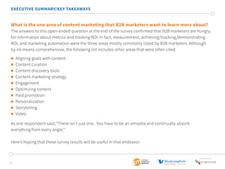 EXECUTIVE SUMMARY/KEY TAKEAWAYS 
What is the one area of content marketing that B2B marketers want to learn more about? 
The answers to this open-ended question at the end of the survey confirmed that B2B marketers are hungry 
for information about metrics and tracking ROI. In fact, measurement, achieving/tracking/demonstrating 
ROI, and marketing automation were the three areas mostly commonly listed by B2B marketers. Although 
by no means comprehensive, the following list includes other areas that were often cited: 
 Aligning goals with content 
 Content curation 
 Content discovery tools 
 Content marketing strategy 
 Engagement 
 Optimizing content 
 Paid promotion 
 Personalization 
 Storytelling 
 Video 
As one respondent said, “There isn’t just one. You have to be an amoeba and continually absorb 
everything from every angle.” 
Here’s hoping that these survey results will be useful in that endeavor. 
7 
SponSored by 
 