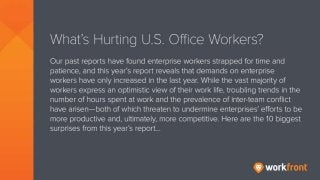 What’s Hurting U.S. Office Workers?
Our past reports have found enterprise workers strapped for time and patience, and this
year’s report reveals that demands on enterprise workers have only increased in the last
year. While the vast majority of workers express an optimistic view of their work life,
troubling trends in the number of hours spent at work and the prevalence of inter-team
conflict have arisen—both of which threaten to undermine enterprises’ efforts to be more
productive and, ultimately, more competitive. Here are the 10 biggest surprises from this
year’s report…
 