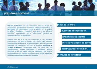 Crisis de tesorería
Búsqueda de financiación
Optimización de costes
Reestructuraciones de deuda
Reestructuración de RR.HH.
Concurso de acreedores
info@dipcom.es
DIPCOM CORPORATE es una Consultoría con un equipo de
profesionales provenientes del mundo empresarial (Directivos y
Managers) que proporciona apoyo a PYMES en la gestión
Financiera, Económica, Comercial, Operativa y de Recursos
Humanos; especialmente en la intervención ejecutiva en
momentos de crisis de la compañía.
Nuestra labor no es la de una Consultoría al uso. Nosotros
trabajamos no solo PARA la empresa sino también EN la empresa.
Nuestra labor se realiza en la propia empresa, en la mayoría de
ocasiones con dedicación exclusiva de nuestros miembros A
TIEMPO COMPLETO, colaborando codo con codo con sus
administradores, mandos intermedios y empleados. Nuestra
actuación no es una simple labor de consultoría, sino que es
puramente ejecutiva, implantando con nuestro propio equipo los
planes ejecutivos diseñados en cada momento.
1
 