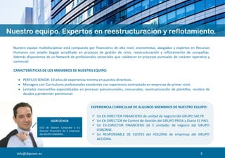 Info@dipcom.es
Nuestro equipo multidisciplinar está compuesto por financieros de alto nivel, economistas, abogados y expertos en Recursos
Humanos con amplio bagaje acreditado en procesos de gestión de crisis, reestructuración y reflotamiento de compañías.
Además disponemos de un Network de profesionales sectoriales que colaboran en procesos puntuales de carácter operativo y
comercial.
CARACTERÍSTICAS DE LOS MIEMBROS DE NUESTRO EQUIPO:
 PERFILES SENIOR: 10 años de experiencia mínima en puestos directivos.
 Managers con Currículums profesionales excelentes con experiencia contrastada en empresas de primer nivel.
 Letrados mercantiles especializados en procesos preconcursales, concursales, reestructuración de plantillas, recobro de
deudas y protección patrimonial.
EXPERIENCIA CURRICULAR DE ALGUNOS MIEMBROS DE NUESTRO EQUIPO:
 Un EX-DIRECTOR FINANCIERO de unidad de negocio del GRUPO SACYR.
 Un EX-DIRECTOR de Control de Gestión del GRUPO PRISA y Diario EL PAIS.
 Un EX-DIRECTOR FINANCIERO de 5 unidades de negocio del GRUPO
OSBORNE.
 Un RESPONSABLE DE COSTES del HOLDING de empresas del GRUPO
ACCIONA.
 AUDITORES, GERENTES Y JEFES DE AUDITORIA de las «BIG FOUR».
IGOR OCHOA
CEO de Dipcom Corporate y Ex
Director Financiero de 5 empresas
del GRUPO OSBORNE.
3
 