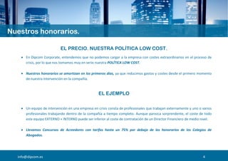 EL PRECIO. NUESTRA POLÍTICA LOW COST.
 En Dipcom Corporate, entendemos que no podemos cargar a la empresa con costes extraordinarios en el proceso de
crisis, por lo que nos tomamos muy en serio nuestra POLÍTICA LOW COST.
 Nuestros honorarios se amortizan en los primeros días, ya que reducimos gastos y costes desde el primero momento
de nuestra intervención en la compañía.
EL EJEMPLO
 Un equipo de intervención en una empresa en crisis consta de profesionales que trabajan externamente y uno o varios
profesionales trabajando dentro de la compañía a tiempo completo. Aunque parezca sorprendente, el coste de todo
este equipo EXTERNO + INTERNO puede ser inferior al coste de contratación de un Director Financiero de medio nivel.
 Llevamos Concursos de Acreedores con tarifas hasta un 75% por debajo de los honorarios de los Colegios de
Abogados.
info@dipcom.es 4
 